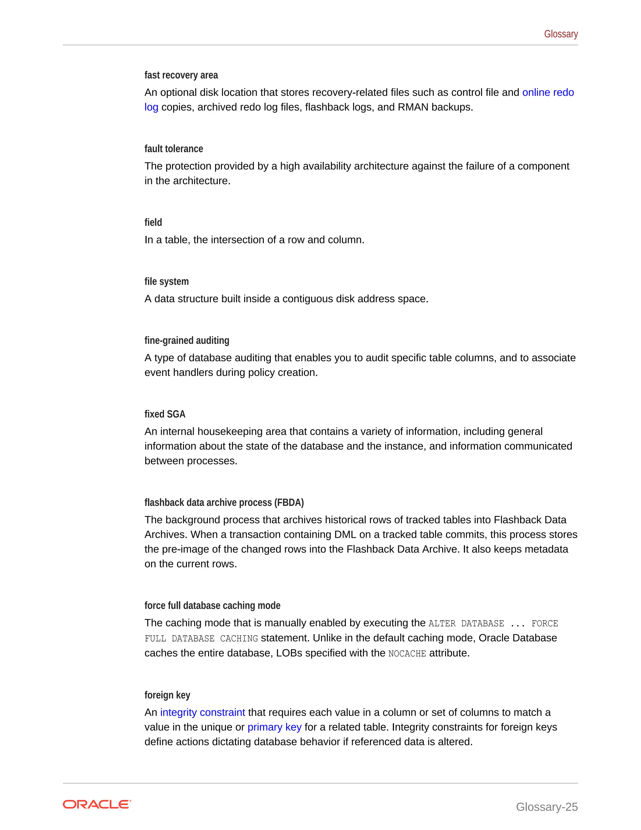 fast recovery area An optional disk location that stores recovery-related files such as control file and online redo log copies, archived redo log files, flashback logs, and RMAN backups. fault tolerance The protection provided by a high availability architecture against the failure of a component in the architecture. field In a table, the intersection of a row and column. file system A data structure built inside a contiguous disk address space. fine-grained auditing A type of database auditing that enables you to audit specific table columns, and to associate event handlers during policy creation. fixed SGA An internal housekeeping area that contains a variety of information, including general information about the state of the database and the instance, and information communicated between processes. flashback data archive process (FBDA) The background process that archives historical rows of tracked tables into Flashback Data Archives. When a transaction containing DML on a tracked table commits, this process stores the pre-image of the changed rows into the Flashback Data Archive. It also keeps metadata on the current rows. force full database caching mode The caching mode that is manually enabled by executing the ALTER DATABASE ... FORCE FULL DATABASE CACHING statement. Unlike in the default caching mode, Oracle Database caches the entire database, LOBs specified with the NOCACHE attribute. foreign key An integrity constraint that requires each value in a column or set of columns to match a value in the unique or primary key for a related table. Integrity constraints for foreign keys define actions dictating database behavior if referenced data is altered. Glossary Glossary-25 