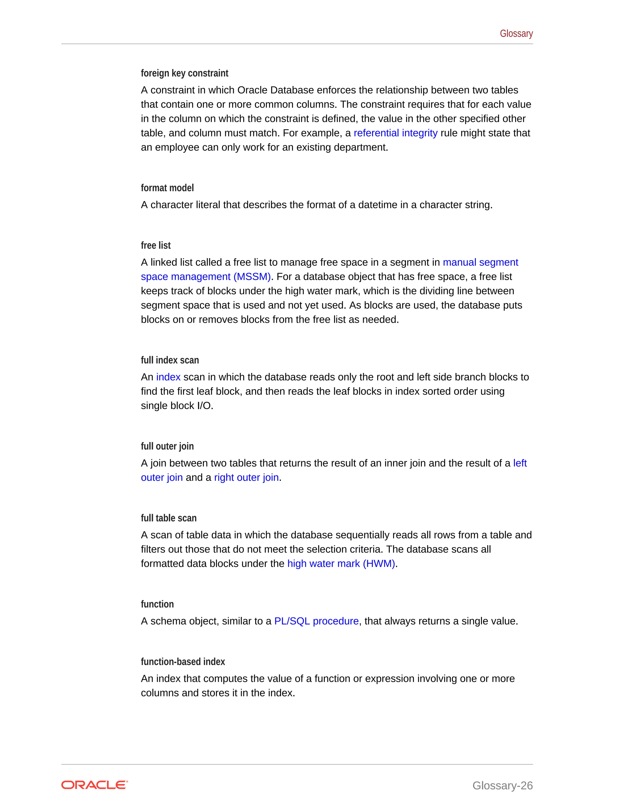 foreign key constraint A constraint in which Oracle Database enforces the relationship between two tables that contain one or more common columns. The constraint requires that for each value in the column on which the constraint is defined, the value in the other specified other table, and column must match. For example, a referential integrity rule might state that an employee can only work for an existing department. format model A character literal that describes the format of a datetime in a character string. free list A linked list called a free list to manage free space in a segment in manual segment space management (MSSM). For a database object that has free space, a free list keeps track of blocks under the high water mark, which is the dividing line between segment space that is used and not yet used. As blocks are used, the database puts blocks on or removes blocks from the free list as needed. full index scan An index scan in which the database reads only the root and left side branch blocks to find the first leaf block, and then reads the leaf blocks in index sorted order using single block I/O. full outer join A join between two tables that returns the result of an inner join and the result of a left outer join and a right outer join. full table scan A scan of table data in which the database sequentially reads all rows from a table and filters out those that do not meet the selection criteria. The database scans all formatted data blocks under the high water mark (HWM). function A schema object, similar to a PL/SQL procedure, that always returns a single value. function-based index An index that computes the value of a function or expression involving one or more columns and stores it in the index. Glossary Glossary-26 