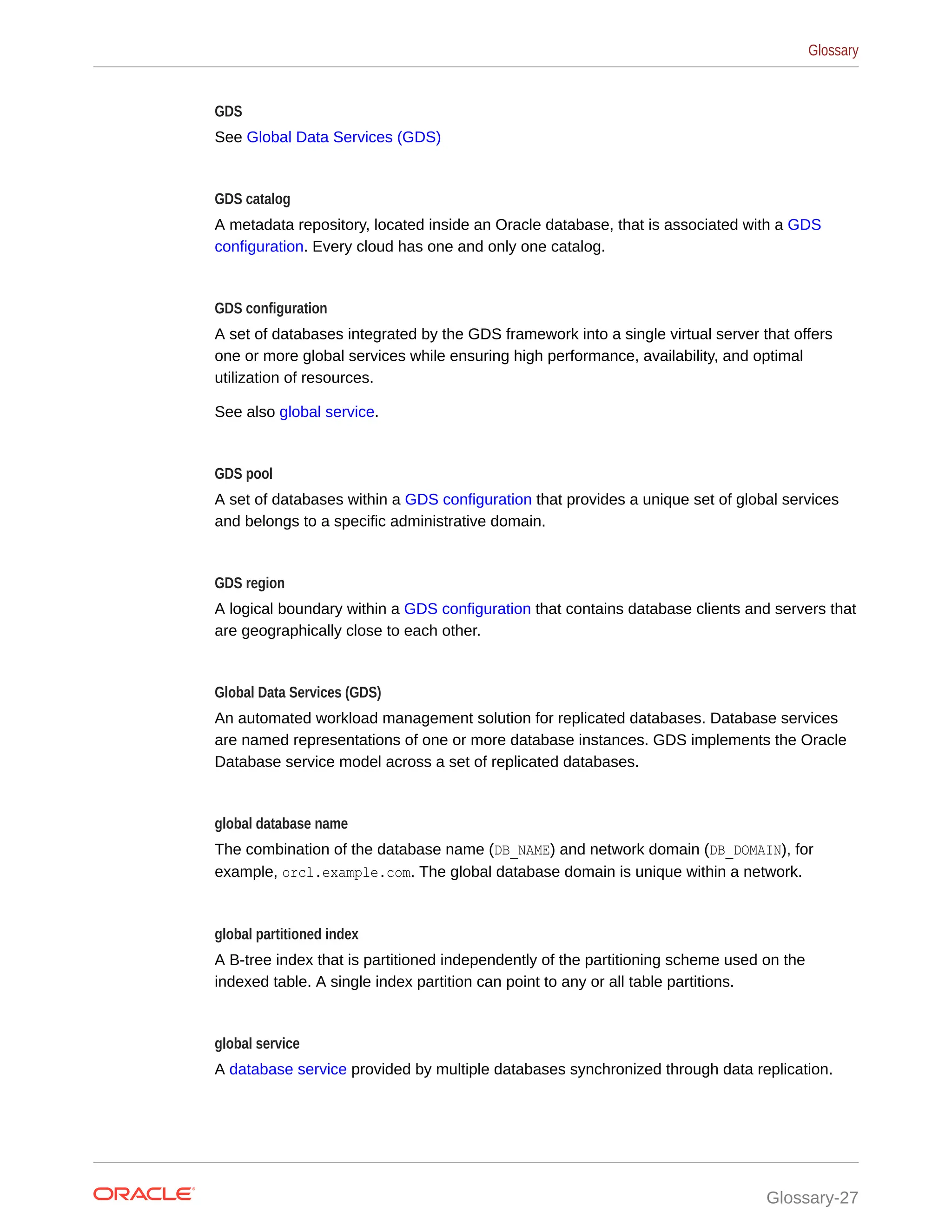 GDS See Global Data Services (GDS) GDS catalog A metadata repository, located inside an Oracle database, that is associated with a GDS configuration. Every cloud has one and only one catalog. GDS configuration A set of databases integrated by the GDS framework into a single virtual server that offers one or more global services while ensuring high performance, availability, and optimal utilization of resources. See also global service. GDS pool A set of databases within a GDS configuration that provides a unique set of global services and belongs to a specific administrative domain. GDS region A logical boundary within a GDS configuration that contains database clients and servers that are geographically close to each other. Global Data Services (GDS) An automated workload management solution for replicated databases. Database services are named representations of one or more database instances. GDS implements the Oracle Database service model across a set of replicated databases. global database name The combination of the database name (DB_NAME) and network domain (DB_DOMAIN), for example, orcl.example.com. The global database domain is unique within a network. global partitioned index A B-tree index that is partitioned independently of the partitioning scheme used on the indexed table. A single index partition can point to any or all table partitions. global service A database service provided by multiple databases synchronized through data replication. Glossary Glossary-27 
