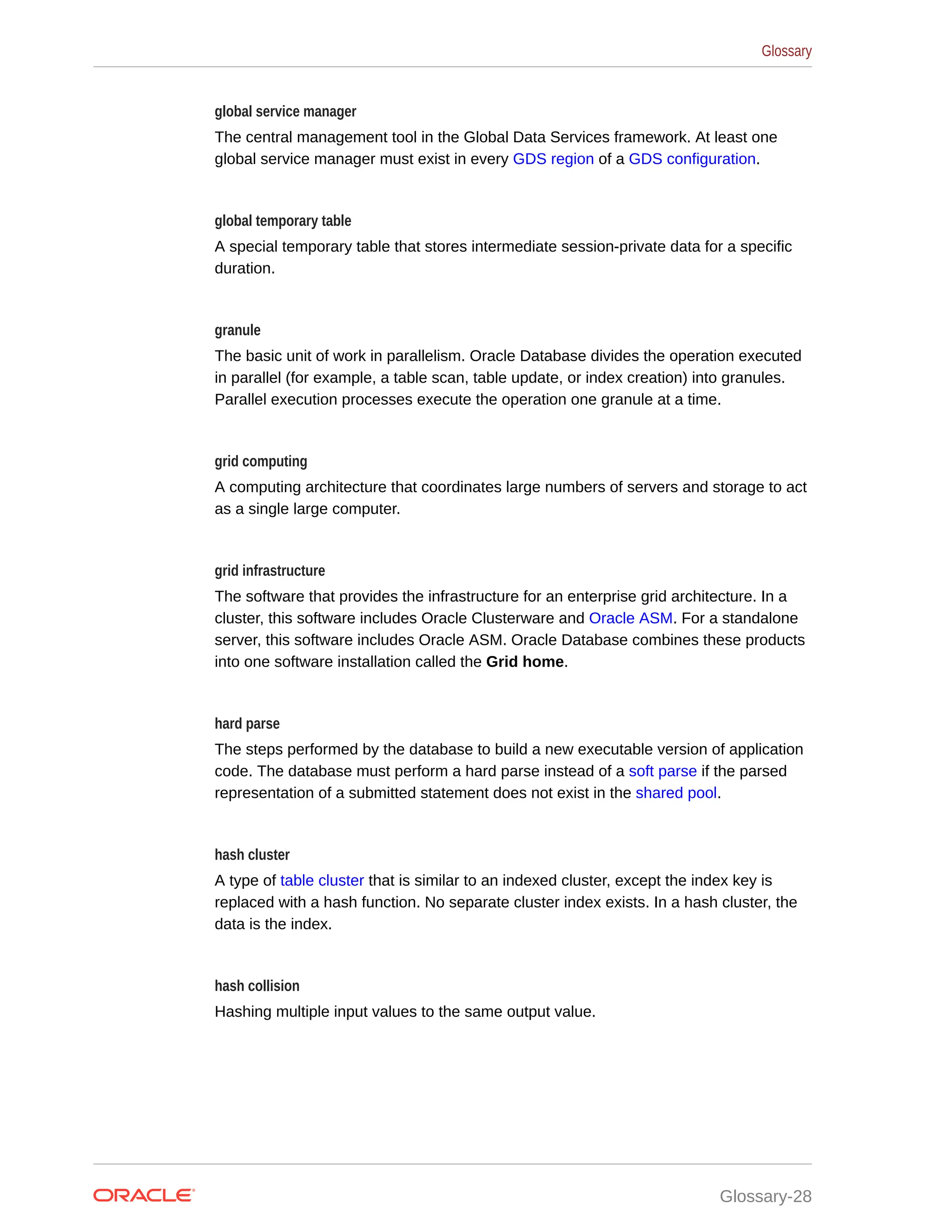 global service manager The central management tool in the Global Data Services framework. At least one global service manager must exist in every GDS region of a GDS configuration. global temporary table A special temporary table that stores intermediate session-private data for a specific duration. granule The basic unit of work in parallelism. Oracle Database divides the operation executed in parallel (for example, a table scan, table update, or index creation) into granules. Parallel execution processes execute the operation one granule at a time. grid computing A computing architecture that coordinates large numbers of servers and storage to act as a single large computer. grid infrastructure The software that provides the infrastructure for an enterprise grid architecture. In a cluster, this software includes Oracle Clusterware and Oracle ASM. For a standalone server, this software includes Oracle ASM. Oracle Database combines these products into one software installation called the Grid home. hard parse The steps performed by the database to build a new executable version of application code. The database must perform a hard parse instead of a soft parse if the parsed representation of a submitted statement does not exist in the shared pool. hash cluster A type of table cluster that is similar to an indexed cluster, except the index key is replaced with a hash function. No separate cluster index exists. In a hash cluster, the data is the index. hash collision Hashing multiple input values to the same output value. Glossary Glossary-28 