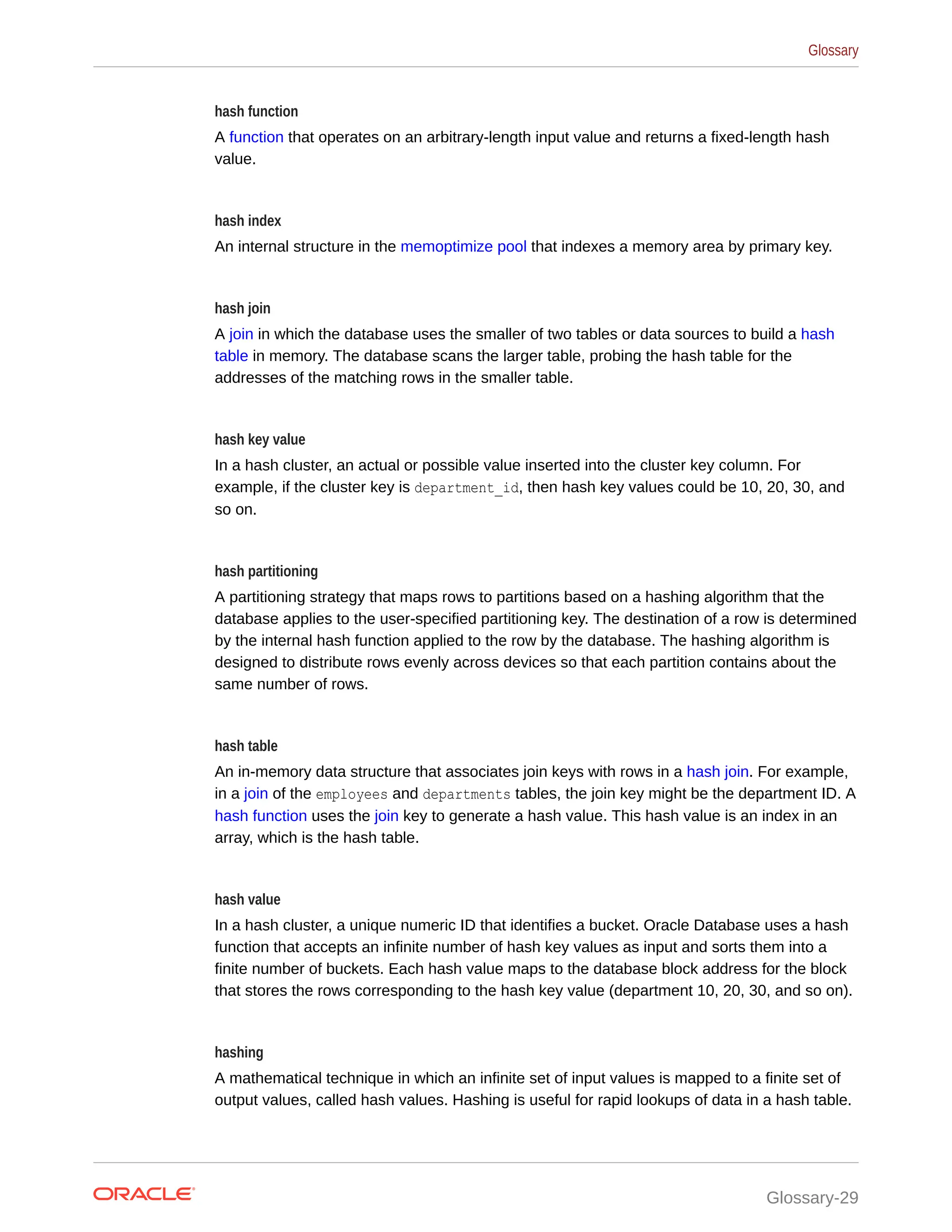 hash function A function that operates on an arbitrary-length input value and returns a fixed-length hash value. hash index An internal structure in the memoptimize pool that indexes a memory area by primary key. hash join A join in which the database uses the smaller of two tables or data sources to build a hash table in memory. The database scans the larger table, probing the hash table for the addresses of the matching rows in the smaller table. hash key value In a hash cluster, an actual or possible value inserted into the cluster key column. For example, if the cluster key is department_id, then hash key values could be 10, 20, 30, and so on. hash partitioning A partitioning strategy that maps rows to partitions based on a hashing algorithm that the database applies to the user-specified partitioning key. The destination of a row is determined by the internal hash function applied to the row by the database. The hashing algorithm is designed to distribute rows evenly across devices so that each partition contains about the same number of rows. hash table An in-memory data structure that associates join keys with rows in a hash join. For example, in a join of the employees and departments tables, the join key might be the department ID. A hash function uses the join key to generate a hash value. This hash value is an index in an array, which is the hash table. hash value In a hash cluster, a unique numeric ID that identifies a bucket. Oracle Database uses a hash function that accepts an infinite number of hash key values as input and sorts them into a finite number of buckets. Each hash value maps to the database block address for the block that stores the rows corresponding to the hash key value (department 10, 20, 30, and so on). hashing A mathematical technique in which an infinite set of input values is mapped to a finite set of output values, called hash values. Hashing is useful for rapid lookups of data in a hash table. Glossary Glossary-29 
