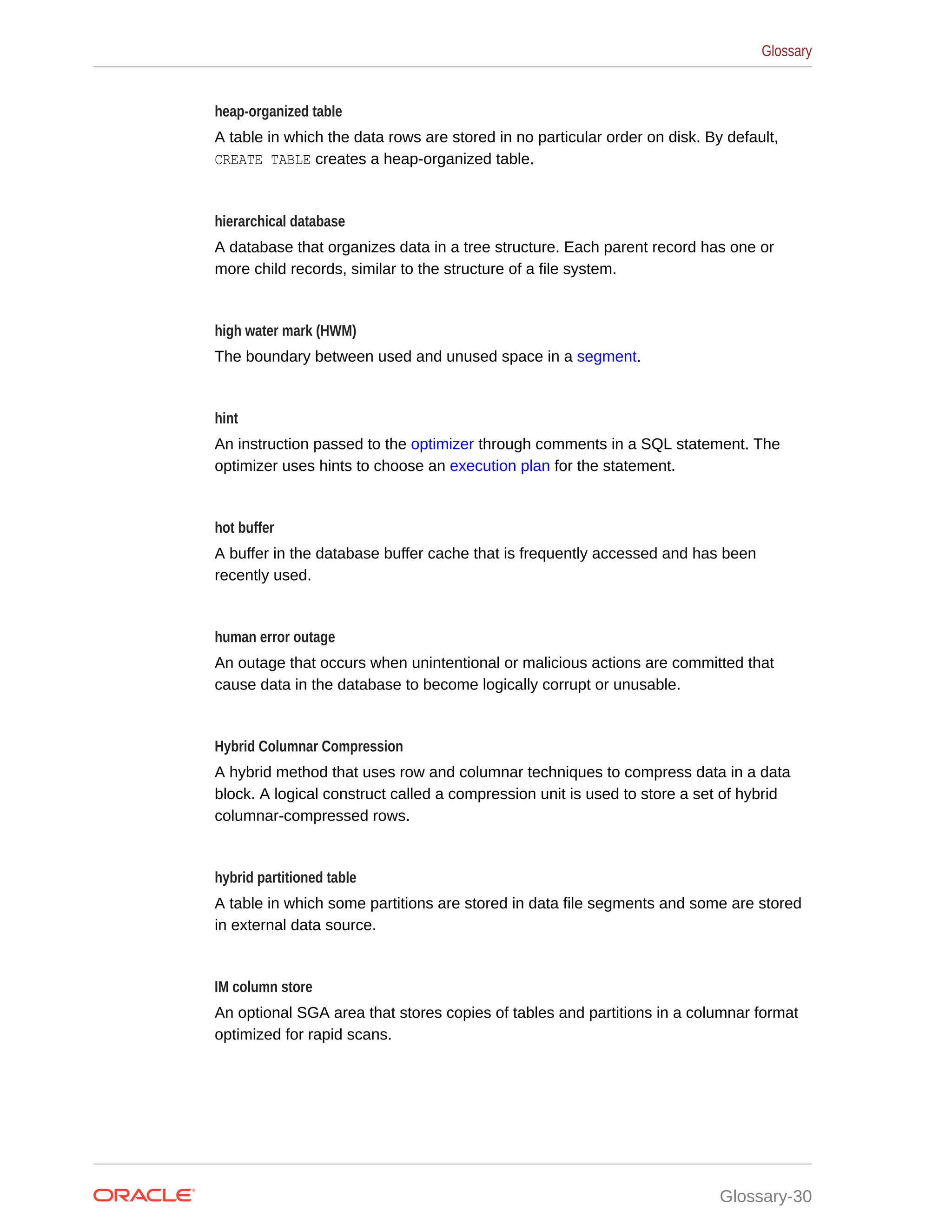 heap-organized table A table in which the data rows are stored in no particular order on disk. By default, CREATE TABLE creates a heap-organized table. hierarchical database A database that organizes data in a tree structure. Each parent record has one or more child records, similar to the structure of a file system. high water mark (HWM) The boundary between used and unused space in a segment. hint An instruction passed to the optimizer through comments in a SQL statement. The optimizer uses hints to choose an execution plan for the statement. hot buffer A buffer in the database buffer cache that is frequently accessed and has been recently used. human error outage An outage that occurs when unintentional or malicious actions are committed that cause data in the database to become logically corrupt or unusable. Hybrid Columnar Compression A hybrid method that uses row and columnar techniques to compress data in a data block. A logical construct called a compression unit is used to store a set of hybrid columnar-compressed rows. hybrid partitioned table A table in which some partitions are stored in data file segments and some are stored in external data source. IM column store An optional SGA area that stores copies of tables and partitions in a columnar format optimized for rapid scans. Glossary Glossary-30 