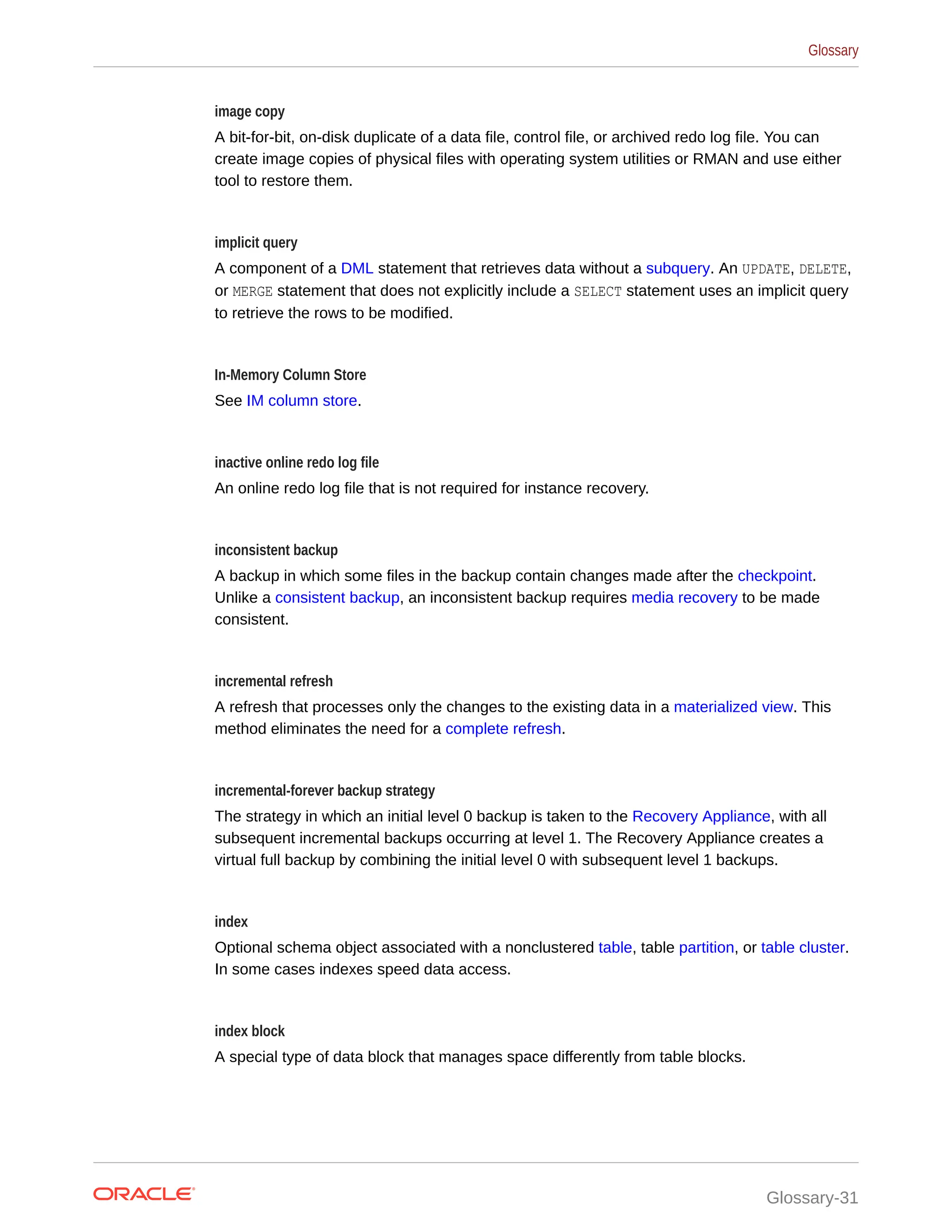 image copy A bit-for-bit, on-disk duplicate of a data file, control file, or archived redo log file. You can create image copies of physical files with operating system utilities or RMAN and use either tool to restore them. implicit query A component of a DML statement that retrieves data without a subquery. An UPDATE, DELETE, or MERGE statement that does not explicitly include a SELECT statement uses an implicit query to retrieve the rows to be modified. In-Memory Column Store See IM column store. inactive online redo log file An online redo log file that is not required for instance recovery. inconsistent backup A backup in which some files in the backup contain changes made after the checkpoint. Unlike a consistent backup, an inconsistent backup requires media recovery to be made consistent. incremental refresh A refresh that processes only the changes to the existing data in a materialized view. This method eliminates the need for a complete refresh. incremental-forever backup strategy The strategy in which an initial level 0 backup is taken to the Recovery Appliance, with all subsequent incremental backups occurring at level 1. The Recovery Appliance creates a virtual full backup by combining the initial level 0 with subsequent level 1 backups. index Optional schema object associated with a nonclustered table, table partition, or table cluster. In some cases indexes speed data access. index block A special type of data block that manages space differently from table blocks. Glossary Glossary-31 