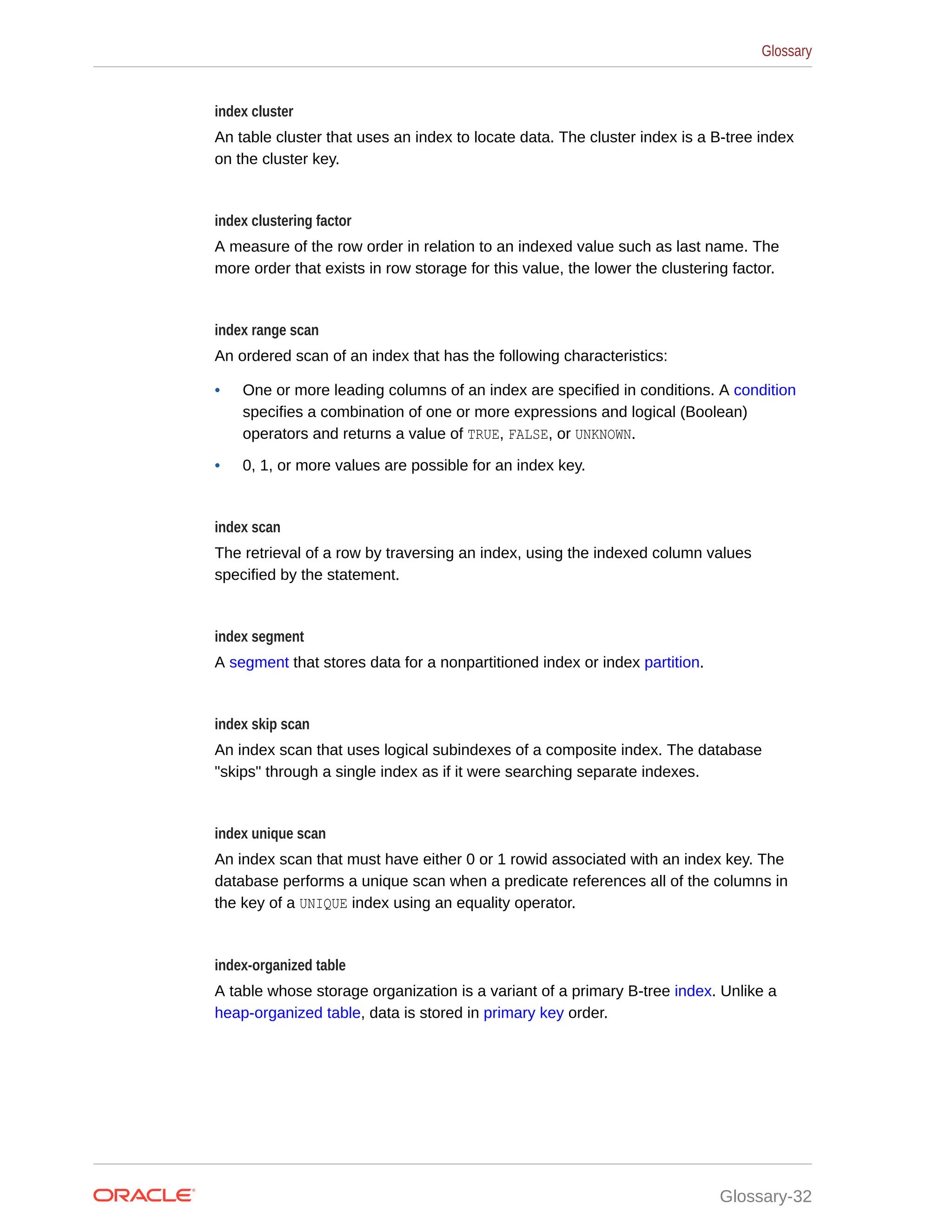 index cluster An table cluster that uses an index to locate data. The cluster index is a B-tree index on the cluster key. index clustering factor A measure of the row order in relation to an indexed value such as last name. The more order that exists in row storage for this value, the lower the clustering factor. index range scan An ordered scan of an index that has the following characteristics: • One or more leading columns of an index are specified in conditions. A condition specifies a combination of one or more expressions and logical (Boolean) operators and returns a value of TRUE, FALSE, or UNKNOWN. • 0, 1, or more values are possible for an index key. index scan The retrieval of a row by traversing an index, using the indexed column values specified by the statement. index segment A segment that stores data for a nonpartitioned index or index partition. index skip scan An index scan that uses logical subindexes of a composite index. The database "skips" through a single index as if it were searching separate indexes. index unique scan An index scan that must have either 0 or 1 rowid associated with an index key. The database performs a unique scan when a predicate references all of the columns in the key of a UNIQUE index using an equality operator. index-organized table A table whose storage organization is a variant of a primary B-tree index. Unlike a heap-organized table, data is stored in primary key order. Glossary Glossary-32 