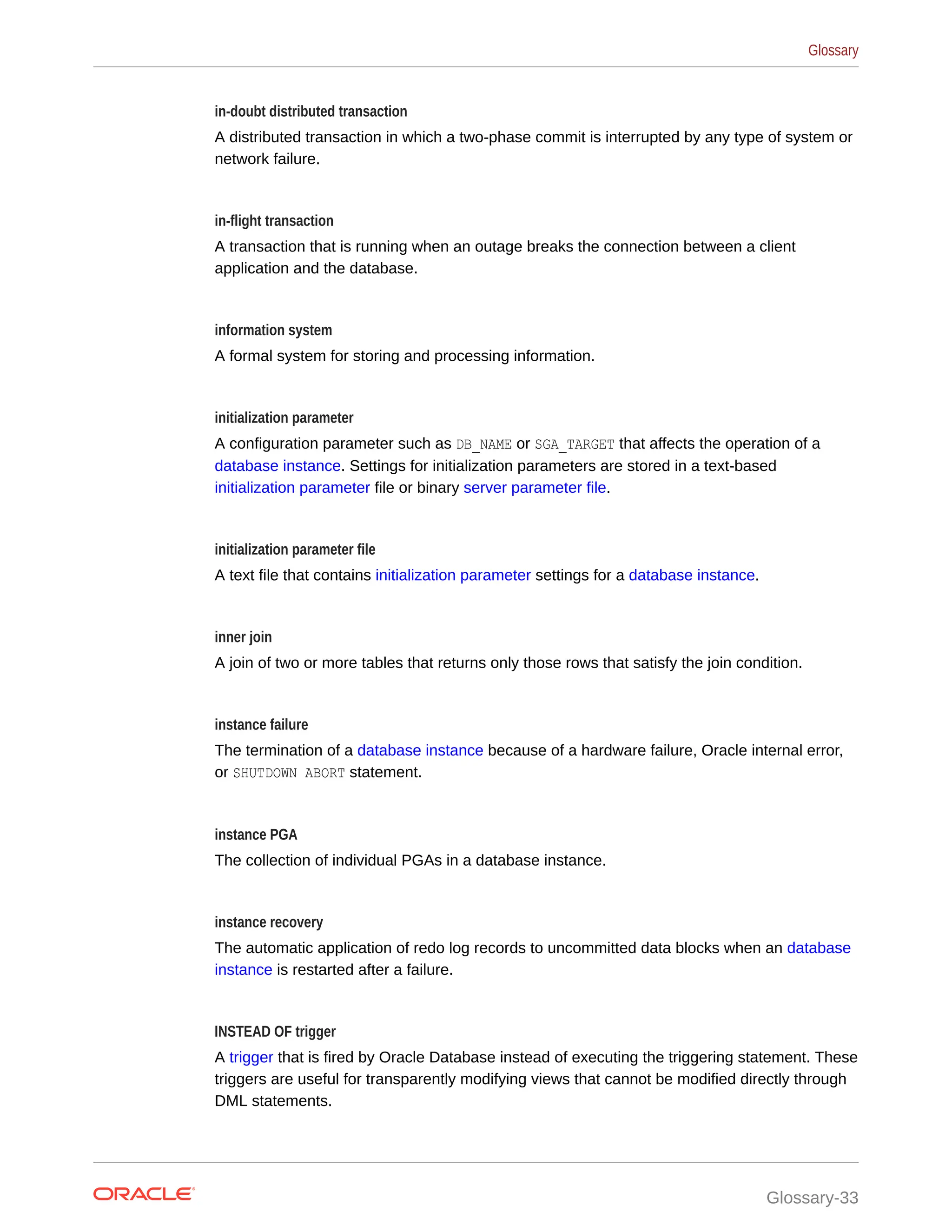in-doubt distributed transaction A distributed transaction in which a two-phase commit is interrupted by any type of system or network failure. in-flight transaction A transaction that is running when an outage breaks the connection between a client application and the database. information system A formal system for storing and processing information. initialization parameter A configuration parameter such as DB_NAME or SGA_TARGET that affects the operation of a database instance. Settings for initialization parameters are stored in a text-based initialization parameter file or binary server parameter file. initialization parameter file A text file that contains initialization parameter settings for a database instance. inner join A join of two or more tables that returns only those rows that satisfy the join condition. instance failure The termination of a database instance because of a hardware failure, Oracle internal error, or SHUTDOWN ABORT statement. instance PGA The collection of individual PGAs in a database instance. instance recovery The automatic application of redo log records to uncommitted data blocks when an database instance is restarted after a failure. INSTEAD OF trigger A trigger that is fired by Oracle Database instead of executing the triggering statement. These triggers are useful for transparently modifying views that cannot be modified directly through DML statements. Glossary Glossary-33 