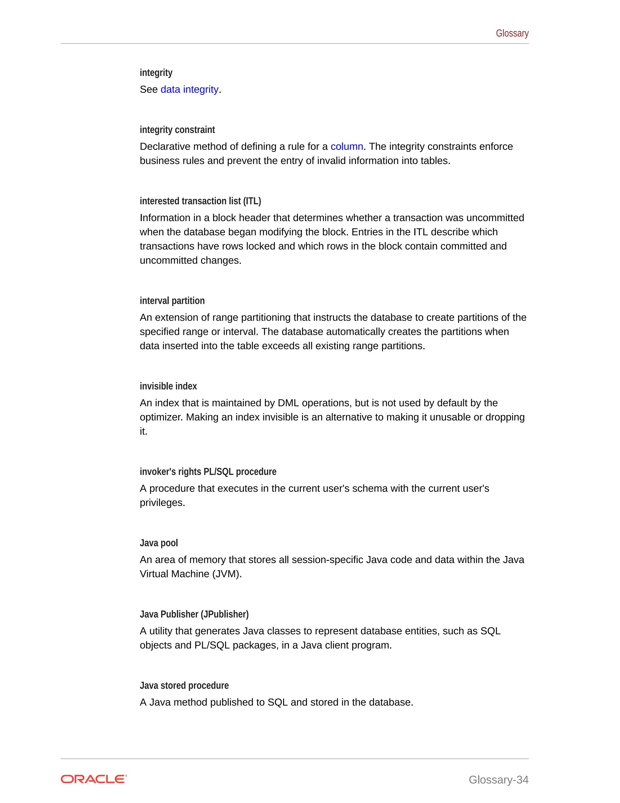 integrity See data integrity. integrity constraint Declarative method of defining a rule for a column. The integrity constraints enforce business rules and prevent the entry of invalid information into tables. interested transaction list (ITL) Information in a block header that determines whether a transaction was uncommitted when the database began modifying the block. Entries in the ITL describe which transactions have rows locked and which rows in the block contain committed and uncommitted changes. interval partition An extension of range partitioning that instructs the database to create partitions of the specified range or interval. The database automatically creates the partitions when data inserted into the table exceeds all existing range partitions. invisible index An index that is maintained by DML operations, but is not used by default by the optimizer. Making an index invisible is an alternative to making it unusable or dropping it. invoker's rights PL/SQL procedure A procedure that executes in the current user's schema with the current user's privileges. Java pool An area of memory that stores all session-specific Java code and data within the Java Virtual Machine (JVM). Java Publisher (JPublisher) A utility that generates Java classes to represent database entities, such as SQL objects and PL/SQL packages, in a Java client program. Java stored procedure A Java method published to SQL and stored in the database. Glossary Glossary-34 