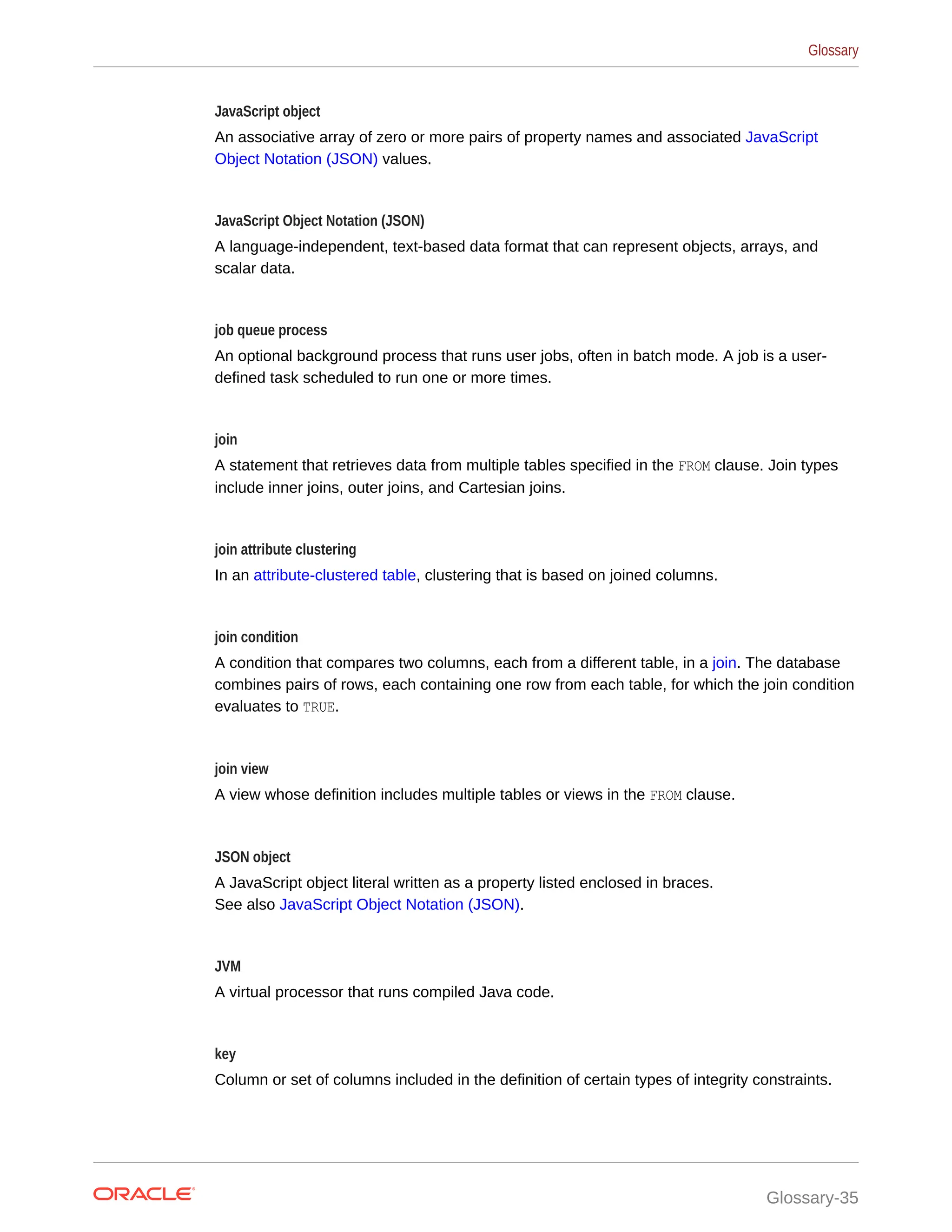 JavaScript object An associative array of zero or more pairs of property names and associated JavaScript Object Notation (JSON) values. JavaScript Object Notation (JSON) A language-independent, text-based data format that can represent objects, arrays, and scalar data. job queue process An optional background process that runs user jobs, often in batch mode. A job is a user- defined task scheduled to run one or more times. join A statement that retrieves data from multiple tables specified in the FROM clause. Join types include inner joins, outer joins, and Cartesian joins. join attribute clustering In an attribute-clustered table, clustering that is based on joined columns. join condition A condition that compares two columns, each from a different table, in a join. The database combines pairs of rows, each containing one row from each table, for which the join condition evaluates to TRUE. join view A view whose definition includes multiple tables or views in the FROM clause. JSON object A JavaScript object literal written as a property listed enclosed in braces. See also JavaScript Object Notation (JSON). JVM A virtual processor that runs compiled Java code. key Column or set of columns included in the definition of certain types of integrity constraints. Glossary Glossary-35 