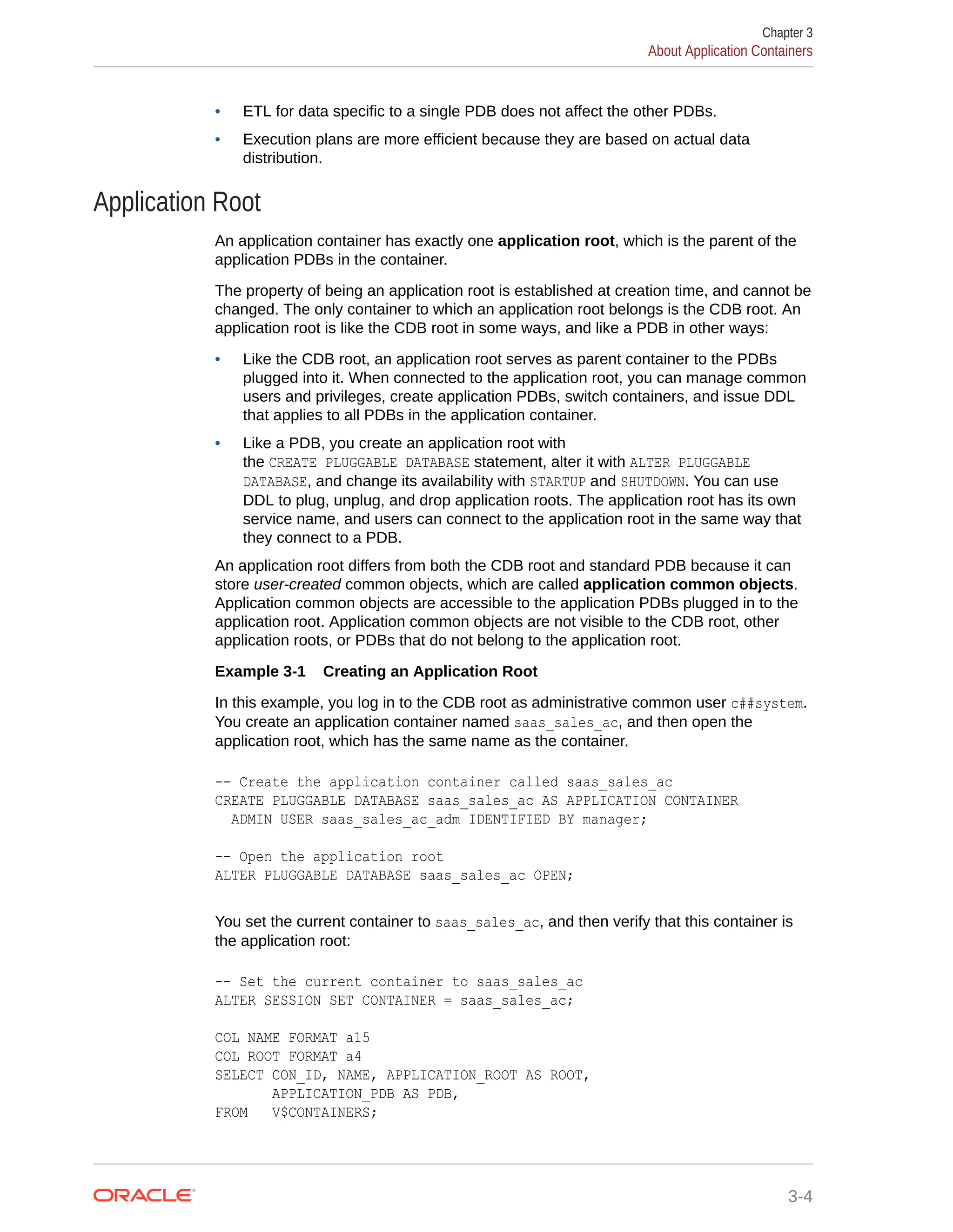 • ETL for data specific to a single PDB does not affect the other PDBs. • Execution plans are more efficient because they are based on actual data distribution. Application Root An application container has exactly one application root, which is the parent of the application PDBs in the container. The property of being an application root is established at creation time, and cannot be changed. The only container to which an application root belongs is the CDB root. An application root is like the CDB root in some ways, and like a PDB in other ways: • Like the CDB root, an application root serves as parent container to the PDBs plugged into it. When connected to the application root, you can manage common users and privileges, create application PDBs, switch containers, and issue DDL that applies to all PDBs in the application container. • Like a PDB, you create an application root with the CREATE PLUGGABLE DATABASE statement, alter it with ALTER PLUGGABLE DATABASE, and change its availability with STARTUP and SHUTDOWN. You can use DDL to plug, unplug, and drop application roots. The application root has its own service name, and users can connect to the application root in the same way that they connect to a PDB. An application root differs from both the CDB root and standard PDB because it can store user-created common objects, which are called application common objects. Application common objects are accessible to the application PDBs plugged in to the application root. Application common objects are not visible to the CDB root, other application roots, or PDBs that do not belong to the application root. Example 3-1 Creating an Application Root In this example, you log in to the CDB root as administrative common user c##system. You create an application container named saas_sales_ac, and then open the application root, which has the same name as the container. -- Create the application container called saas_sales_ac CREATE PLUGGABLE DATABASE saas_sales_ac AS APPLICATION CONTAINER ADMIN USER saas_sales_ac_adm IDENTIFIED BY manager; -- Open the application root ALTER PLUGGABLE DATABASE saas_sales_ac OPEN; You set the current container to saas_sales_ac, and then verify that this container is the application root: -- Set the current container to saas_sales_ac ALTER SESSION SET CONTAINER = saas_sales_ac; COL NAME FORMAT a15 COL ROOT FORMAT a4 SELECT CON_ID, NAME, APPLICATION_ROOT AS ROOT, APPLICATION_PDB AS PDB, FROM V$CONTAINERS; Chapter 3 About Application Containers 3-4 