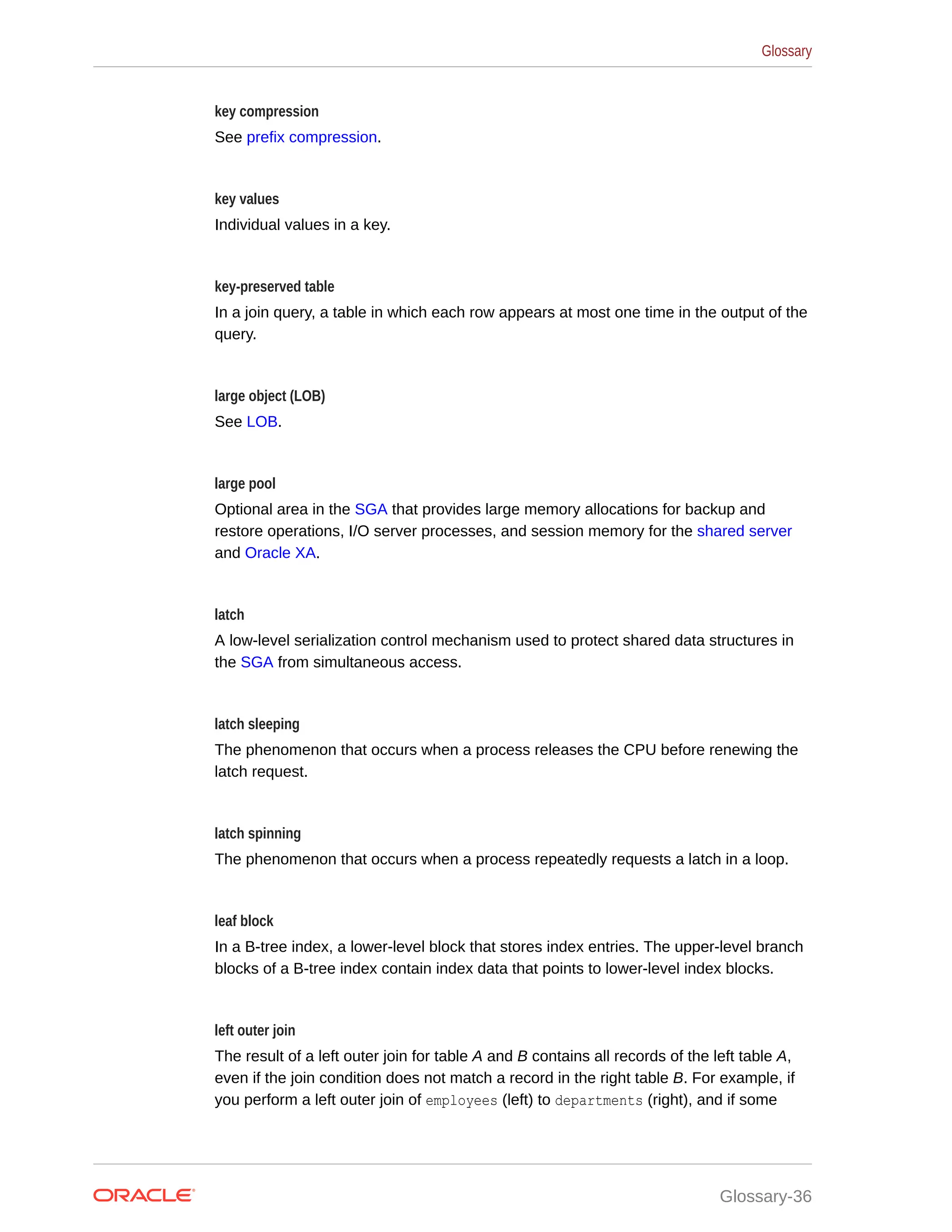 key compression See prefix compression. key values Individual values in a key. key-preserved table In a join query, a table in which each row appears at most one time in the output of the query. large object (LOB) See LOB. large pool Optional area in the SGA that provides large memory allocations for backup and restore operations, I/O server processes, and session memory for the shared server and Oracle XA. latch A low-level serialization control mechanism used to protect shared data structures in the SGA from simultaneous access. latch sleeping The phenomenon that occurs when a process releases the CPU before renewing the latch request. latch spinning The phenomenon that occurs when a process repeatedly requests a latch in a loop. leaf block In a B-tree index, a lower-level block that stores index entries. The upper-level branch blocks of a B-tree index contain index data that points to lower-level index blocks. left outer join The result of a left outer join for table A and B contains all records of the left table A, even if the join condition does not match a record in the right table B. For example, if you perform a left outer join of employees (left) to departments (right), and if some Glossary Glossary-36 