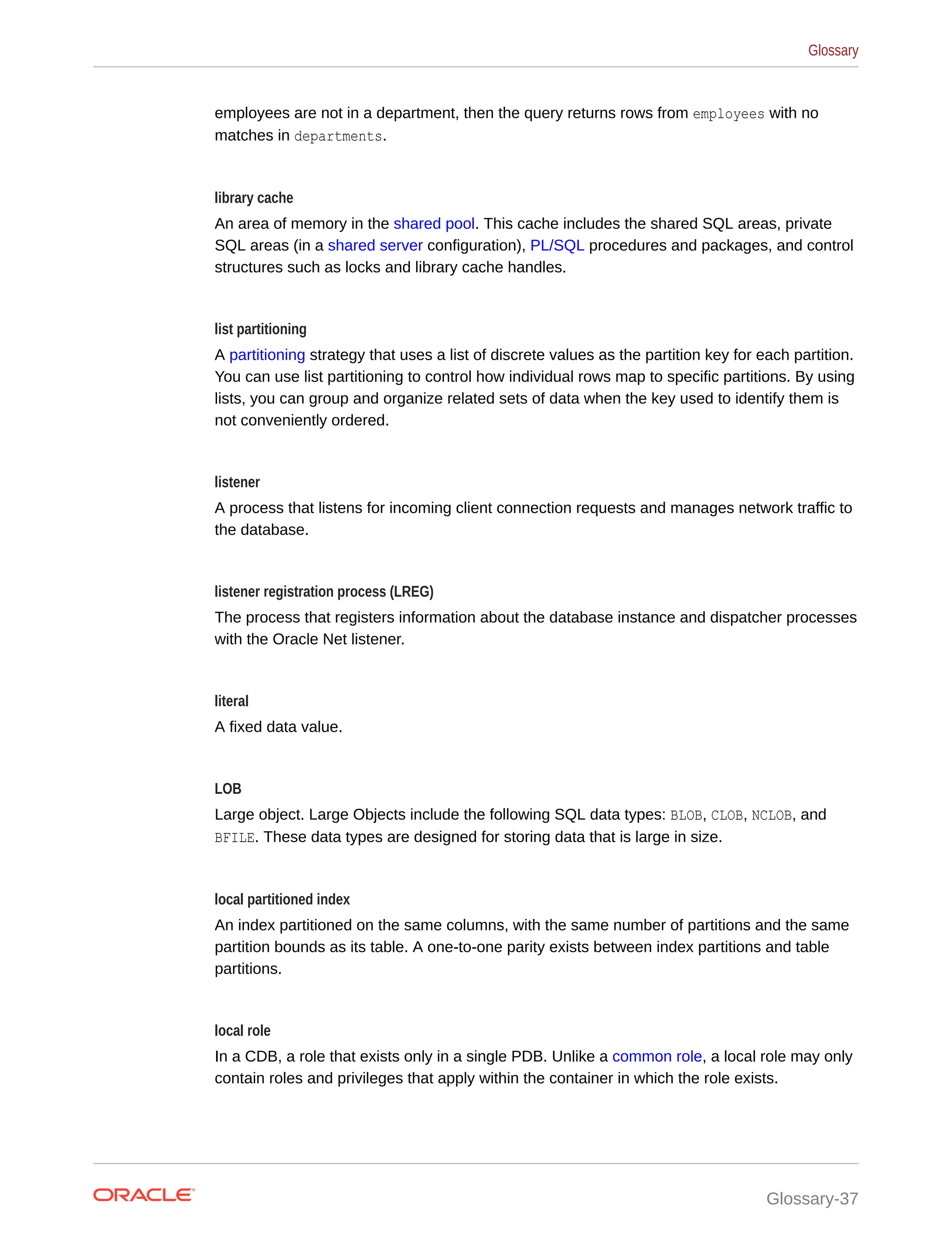 employees are not in a department, then the query returns rows from employees with no matches in departments. library cache An area of memory in the shared pool. This cache includes the shared SQL areas, private SQL areas (in a shared server configuration), PL/SQL procedures and packages, and control structures such as locks and library cache handles. list partitioning A partitioning strategy that uses a list of discrete values as the partition key for each partition. You can use list partitioning to control how individual rows map to specific partitions. By using lists, you can group and organize related sets of data when the key used to identify them is not conveniently ordered. listener A process that listens for incoming client connection requests and manages network traffic to the database. listener registration process (LREG) The process that registers information about the database instance and dispatcher processes with the Oracle Net listener. literal A fixed data value. LOB Large object. Large Objects include the following SQL data types: BLOB, CLOB, NCLOB, and BFILE. These data types are designed for storing data that is large in size. local partitioned index An index partitioned on the same columns, with the same number of partitions and the same partition bounds as its table. A one-to-one parity exists between index partitions and table partitions. local role In a CDB, a role that exists only in a single PDB. Unlike a common role, a local role may only contain roles and privileges that apply within the container in which the role exists. Glossary Glossary-37 