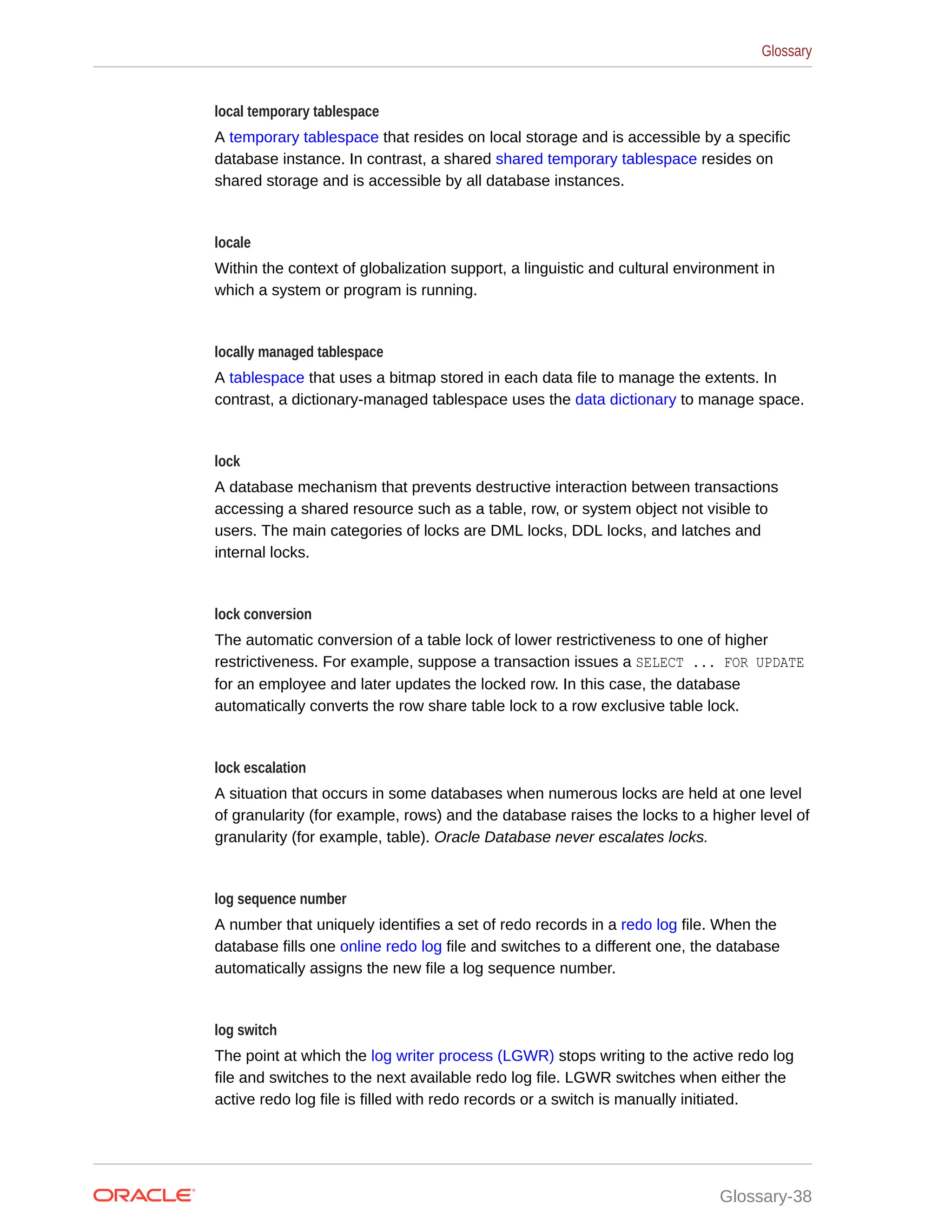 local temporary tablespace A temporary tablespace that resides on local storage and is accessible by a specific database instance. In contrast, a shared shared temporary tablespace resides on shared storage and is accessible by all database instances. locale Within the context of globalization support, a linguistic and cultural environment in which a system or program is running. locally managed tablespace A tablespace that uses a bitmap stored in each data file to manage the extents. In contrast, a dictionary-managed tablespace uses the data dictionary to manage space. lock A database mechanism that prevents destructive interaction between transactions accessing a shared resource such as a table, row, or system object not visible to users. The main categories of locks are DML locks, DDL locks, and latches and internal locks. lock conversion The automatic conversion of a table lock of lower restrictiveness to one of higher restrictiveness. For example, suppose a transaction issues a SELECT ... FOR UPDATE for an employee and later updates the locked row. In this case, the database automatically converts the row share table lock to a row exclusive table lock. lock escalation A situation that occurs in some databases when numerous locks are held at one level of granularity (for example, rows) and the database raises the locks to a higher level of granularity (for example, table). Oracle Database never escalates locks. log sequence number A number that uniquely identifies a set of redo records in a redo log file. When the database fills one online redo log file and switches to a different one, the database automatically assigns the new file a log sequence number. log switch The point at which the log writer process (LGWR) stops writing to the active redo log file and switches to the next available redo log file. LGWR switches when either the active redo log file is filled with redo records or a switch is manually initiated. Glossary Glossary-38 