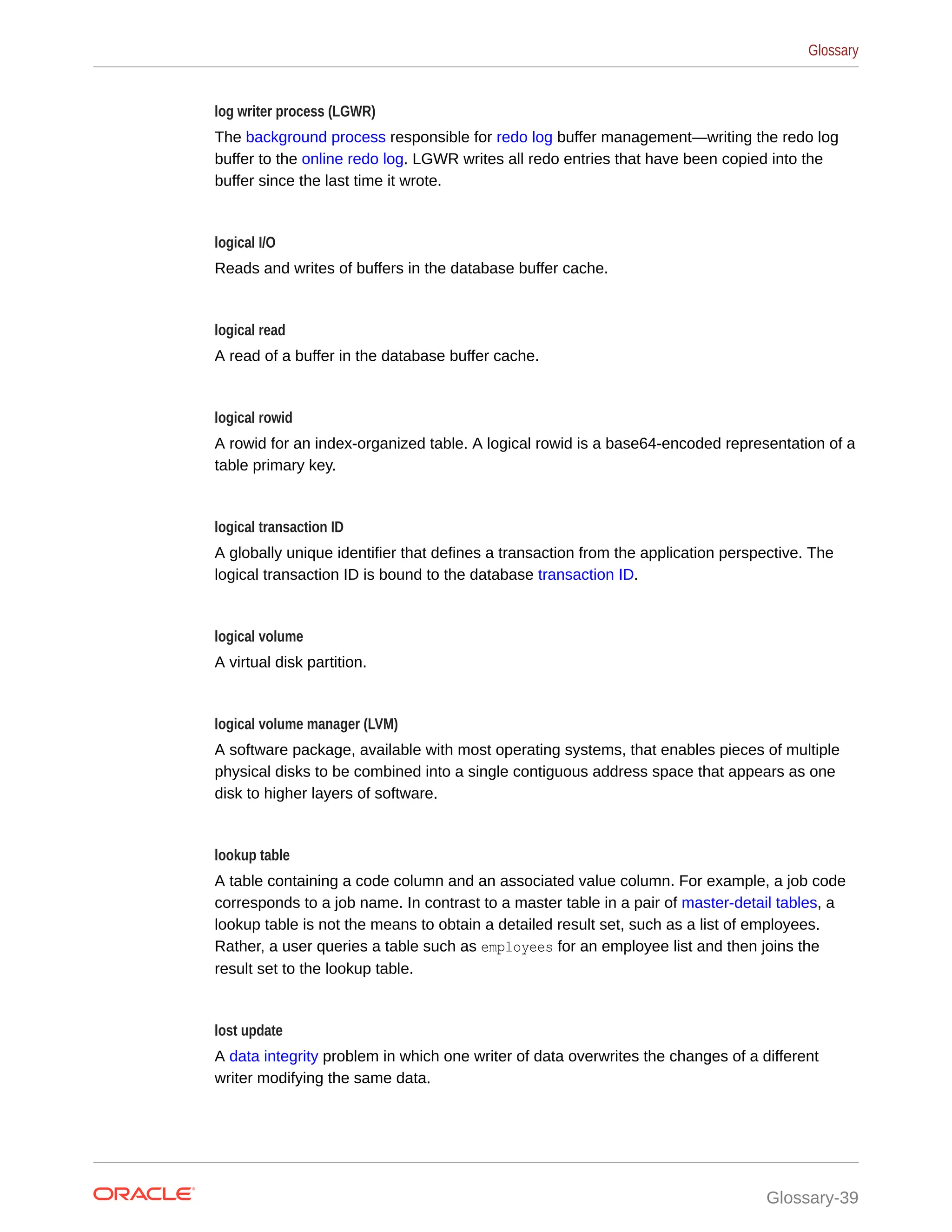 log writer process (LGWR) The background process responsible for redo log buffer management—writing the redo log buffer to the online redo log. LGWR writes all redo entries that have been copied into the buffer since the last time it wrote. logical I/O Reads and writes of buffers in the database buffer cache. logical read A read of a buffer in the database buffer cache. logical rowid A rowid for an index-organized table. A logical rowid is a base64-encoded representation of a table primary key. logical transaction ID A globally unique identifier that defines a transaction from the application perspective. The logical transaction ID is bound to the database transaction ID. logical volume A virtual disk partition. logical volume manager (LVM) A software package, available with most operating systems, that enables pieces of multiple physical disks to be combined into a single contiguous address space that appears as one disk to higher layers of software. lookup table A table containing a code column and an associated value column. For example, a job code corresponds to a job name. In contrast to a master table in a pair of master-detail tables, a lookup table is not the means to obtain a detailed result set, such as a list of employees. Rather, a user queries a table such as employees for an employee list and then joins the result set to the lookup table. lost update A data integrity problem in which one writer of data overwrites the changes of a different writer modifying the same data. Glossary Glossary-39 