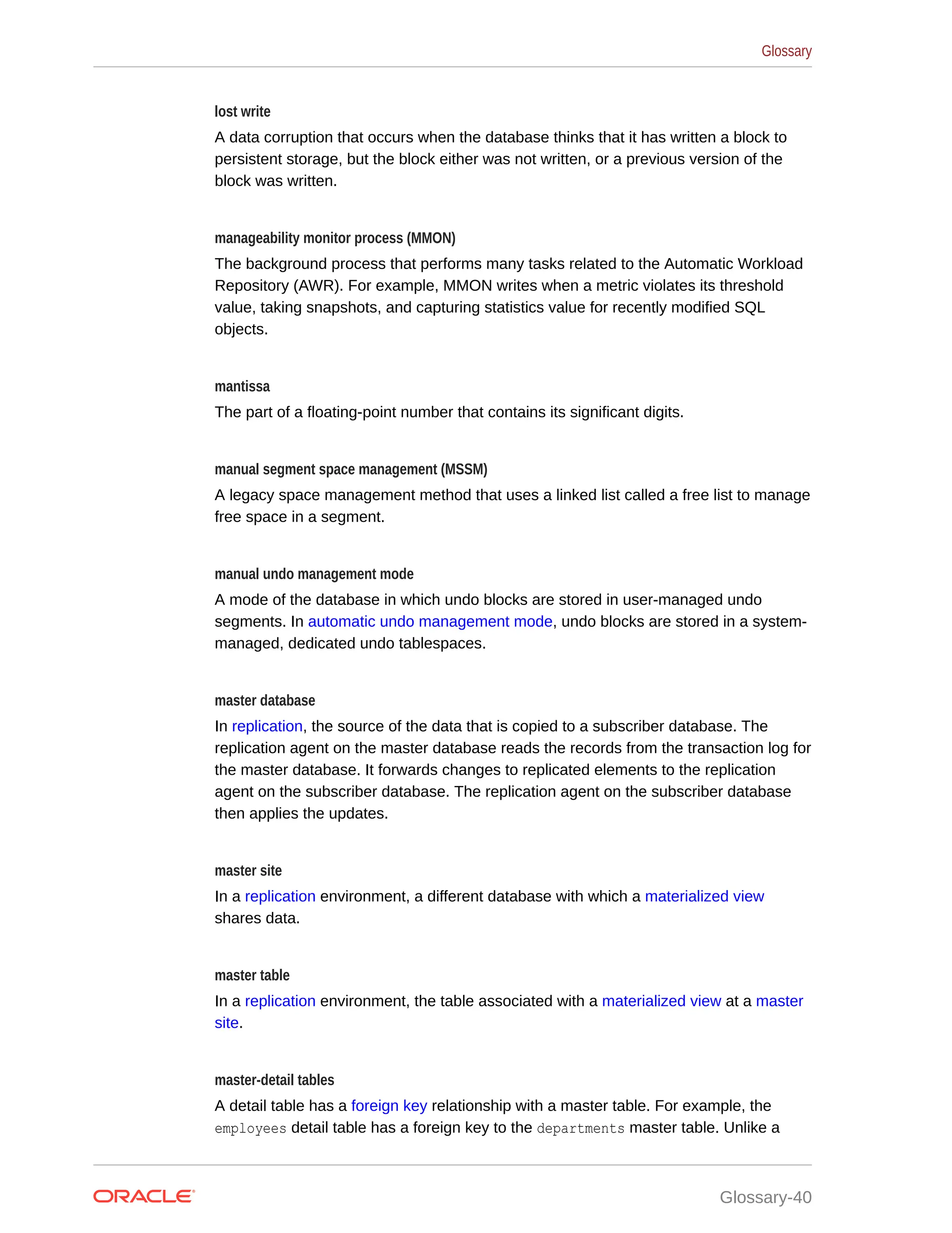 lost write A data corruption that occurs when the database thinks that it has written a block to persistent storage, but the block either was not written, or a previous version of the block was written. manageability monitor process (MMON) The background process that performs many tasks related to the Automatic Workload Repository (AWR). For example, MMON writes when a metric violates its threshold value, taking snapshots, and capturing statistics value for recently modified SQL objects. mantissa The part of a floating-point number that contains its significant digits. manual segment space management (MSSM) A legacy space management method that uses a linked list called a free list to manage free space in a segment. manual undo management mode A mode of the database in which undo blocks are stored in user-managed undo segments. In automatic undo management mode, undo blocks are stored in a system- managed, dedicated undo tablespaces. master database In replication, the source of the data that is copied to a subscriber database. The replication agent on the master database reads the records from the transaction log for the master database. It forwards changes to replicated elements to the replication agent on the subscriber database. The replication agent on the subscriber database then applies the updates. master site In a replication environment, a different database with which a materialized view shares data. master table In a replication environment, the table associated with a materialized view at a master site. master-detail tables A detail table has a foreign key relationship with a master table. For example, the employees detail table has a foreign key to the departments master table. Unlike a Glossary Glossary-40 