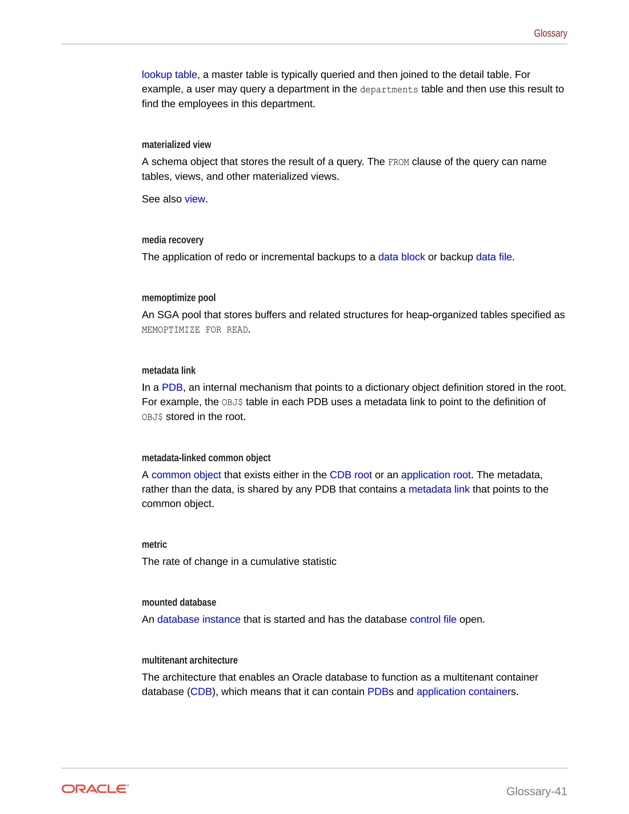 lookup table, a master table is typically queried and then joined to the detail table. For example, a user may query a department in the departments table and then use this result to find the employees in this department. materialized view A schema object that stores the result of a query. The FROM clause of the query can name tables, views, and other materialized views. See also view. media recovery The application of redo or incremental backups to a data block or backup data file. memoptimize pool An SGA pool that stores buffers and related structures for heap-organized tables specified as MEMOPTIMIZE FOR READ. metadata link In a PDB, an internal mechanism that points to a dictionary object definition stored in the root. For example, the OBJ$ table in each PDB uses a metadata link to point to the definition of OBJ$ stored in the root. metadata-linked common object A common object that exists either in the CDB root or an application root. The metadata, rather than the data, is shared by any PDB that contains a metadata link that points to the common object. metric The rate of change in a cumulative statistic mounted database An database instance that is started and has the database control file open. multitenant architecture The architecture that enables an Oracle database to function as a multitenant container database (CDB), which means that it can contain PDBs and application containers. Glossary Glossary-41 