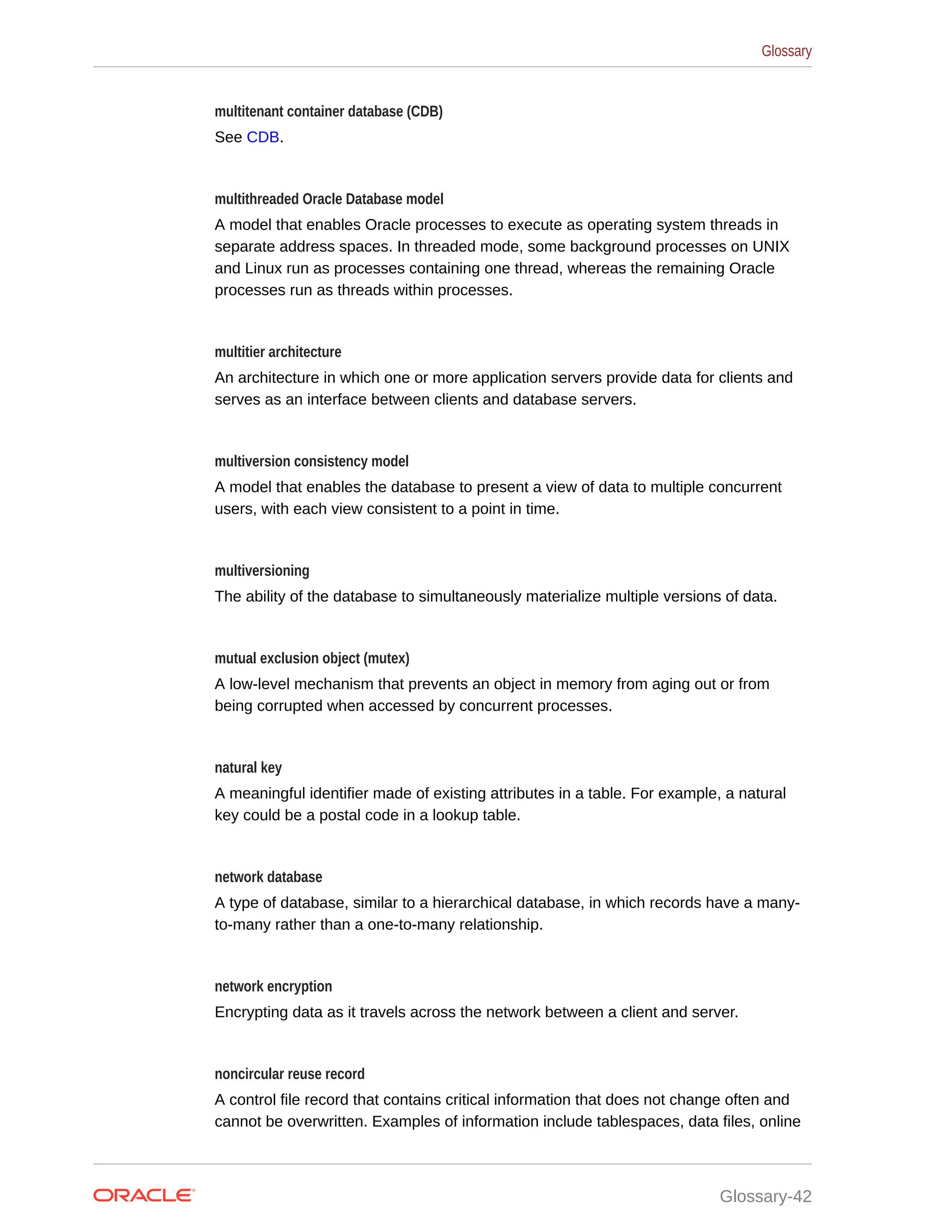 multitenant container database (CDB) See CDB. multithreaded Oracle Database model A model that enables Oracle processes to execute as operating system threads in separate address spaces. In threaded mode, some background processes on UNIX and Linux run as processes containing one thread, whereas the remaining Oracle processes run as threads within processes. multitier architecture An architecture in which one or more application servers provide data for clients and serves as an interface between clients and database servers. multiversion consistency model A model that enables the database to present a view of data to multiple concurrent users, with each view consistent to a point in time. multiversioning The ability of the database to simultaneously materialize multiple versions of data. mutual exclusion object (mutex) A low-level mechanism that prevents an object in memory from aging out or from being corrupted when accessed by concurrent processes. natural key A meaningful identifier made of existing attributes in a table. For example, a natural key could be a postal code in a lookup table. network database A type of database, similar to a hierarchical database, in which records have a many- to-many rather than a one-to-many relationship. network encryption Encrypting data as it travels across the network between a client and server. noncircular reuse record A control file record that contains critical information that does not change often and cannot be overwritten. Examples of information include tablespaces, data files, online Glossary Glossary-42 