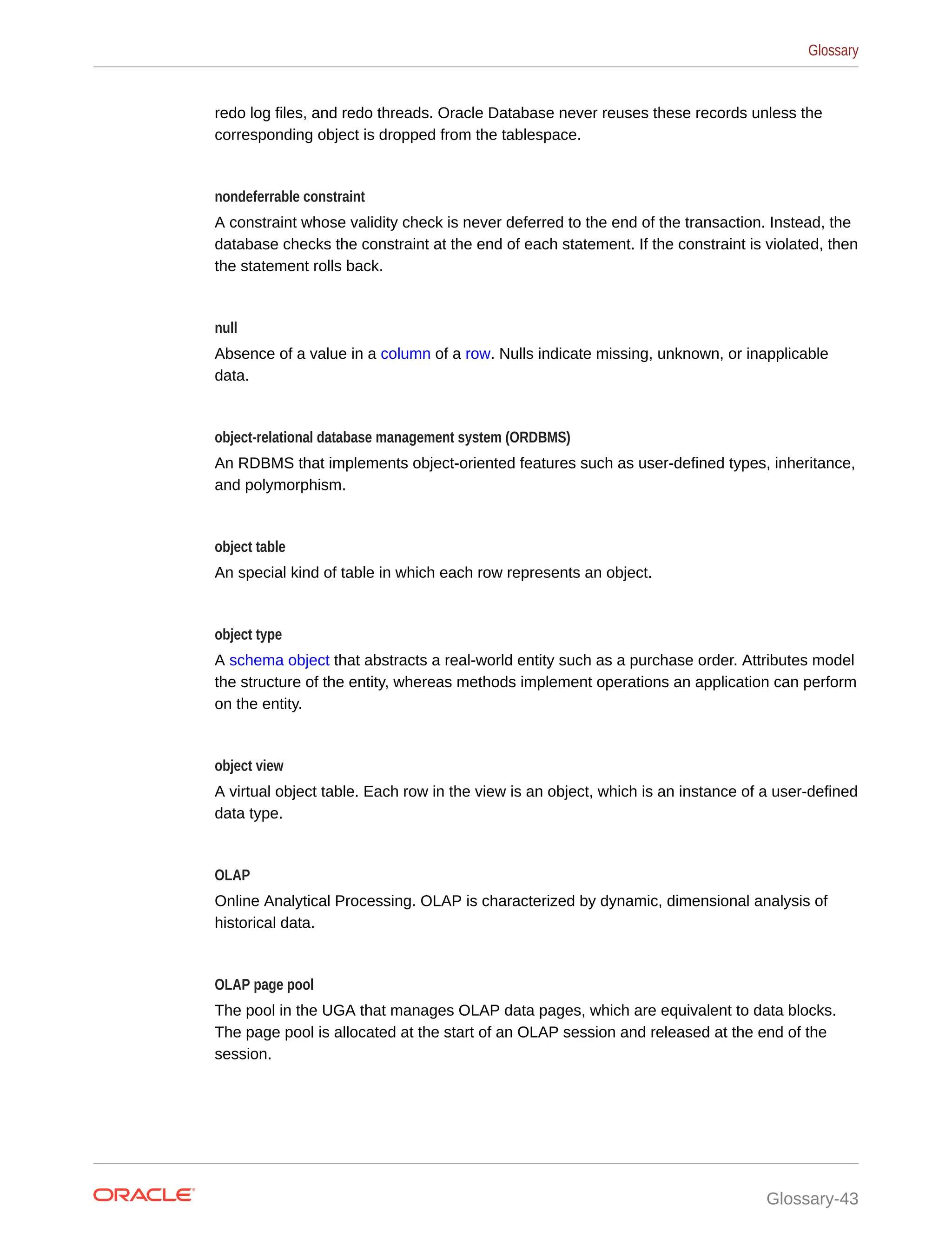 redo log files, and redo threads. Oracle Database never reuses these records unless the corresponding object is dropped from the tablespace. nondeferrable constraint A constraint whose validity check is never deferred to the end of the transaction. Instead, the database checks the constraint at the end of each statement. If the constraint is violated, then the statement rolls back. null Absence of a value in a column of a row. Nulls indicate missing, unknown, or inapplicable data. object-relational database management system (ORDBMS) An RDBMS that implements object-oriented features such as user-defined types, inheritance, and polymorphism. object table An special kind of table in which each row represents an object. object type A schema object that abstracts a real-world entity such as a purchase order. Attributes model the structure of the entity, whereas methods implement operations an application can perform on the entity. object view A virtual object table. Each row in the view is an object, which is an instance of a user-defined data type. OLAP Online Analytical Processing. OLAP is characterized by dynamic, dimensional analysis of historical data. OLAP page pool The pool in the UGA that manages OLAP data pages, which are equivalent to data blocks. The page pool is allocated at the start of an OLAP session and released at the end of the session. Glossary Glossary-43 