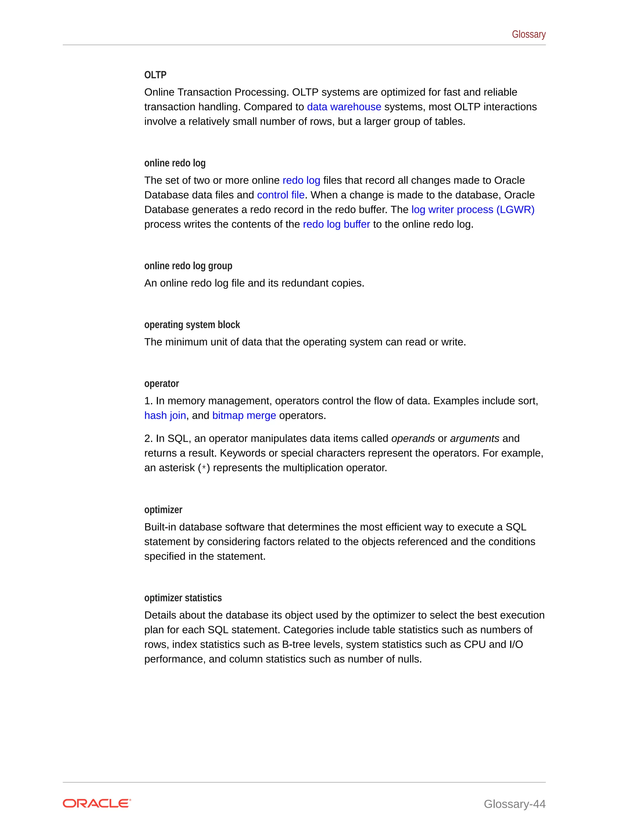 OLTP Online Transaction Processing. OLTP systems are optimized for fast and reliable transaction handling. Compared to data warehouse systems, most OLTP interactions involve a relatively small number of rows, but a larger group of tables. online redo log The set of two or more online redo log files that record all changes made to Oracle Database data files and control file. When a change is made to the database, Oracle Database generates a redo record in the redo buffer. The log writer process (LGWR) process writes the contents of the redo log buffer to the online redo log. online redo log group An online redo log file and its redundant copies. operating system block The minimum unit of data that the operating system can read or write. operator 1. In memory management, operators control the flow of data. Examples include sort, hash join, and bitmap merge operators. 2. In SQL, an operator manipulates data items called operands or arguments and returns a result. Keywords or special characters represent the operators. For example, an asterisk (*) represents the multiplication operator. optimizer Built-in database software that determines the most efficient way to execute a SQL statement by considering factors related to the objects referenced and the conditions specified in the statement. optimizer statistics Details about the database its object used by the optimizer to select the best execution plan for each SQL statement. Categories include table statistics such as numbers of rows, index statistics such as B-tree levels, system statistics such as CPU and I/O performance, and column statistics such as number of nulls. Glossary Glossary-44 
