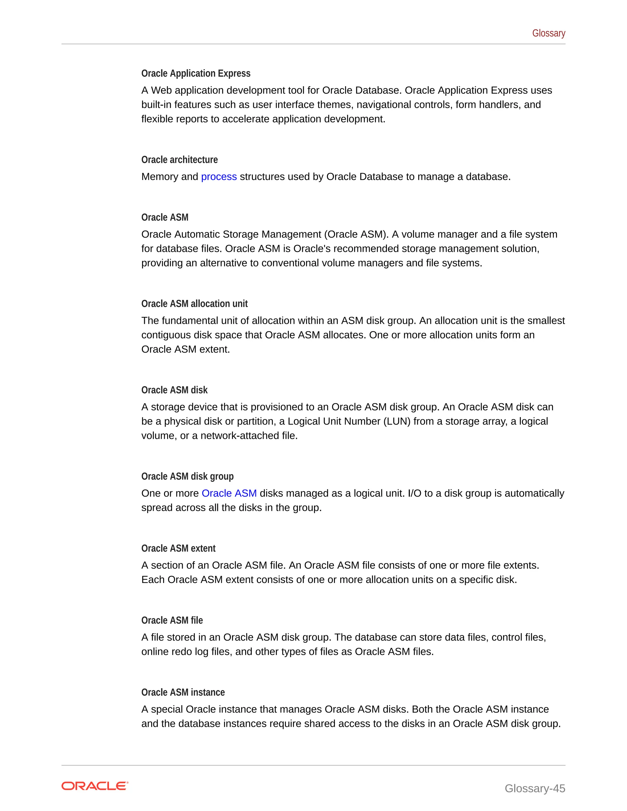 Oracle Application Express A Web application development tool for Oracle Database. Oracle Application Express uses built-in features such as user interface themes, navigational controls, form handlers, and flexible reports to accelerate application development. Oracle architecture Memory and process structures used by Oracle Database to manage a database. Oracle ASM Oracle Automatic Storage Management (Oracle ASM). A volume manager and a file system for database files. Oracle ASM is Oracle's recommended storage management solution, providing an alternative to conventional volume managers and file systems. Oracle ASM allocation unit The fundamental unit of allocation within an ASM disk group. An allocation unit is the smallest contiguous disk space that Oracle ASM allocates. One or more allocation units form an Oracle ASM extent. Oracle ASM disk A storage device that is provisioned to an Oracle ASM disk group. An Oracle ASM disk can be a physical disk or partition, a Logical Unit Number (LUN) from a storage array, a logical volume, or a network-attached file. Oracle ASM disk group One or more Oracle ASM disks managed as a logical unit. I/O to a disk group is automatically spread across all the disks in the group. Oracle ASM extent A section of an Oracle ASM file. An Oracle ASM file consists of one or more file extents. Each Oracle ASM extent consists of one or more allocation units on a specific disk. Oracle ASM file A file stored in an Oracle ASM disk group. The database can store data files, control files, online redo log files, and other types of files as Oracle ASM files. Oracle ASM instance A special Oracle instance that manages Oracle ASM disks. Both the Oracle ASM instance and the database instances require shared access to the disks in an Oracle ASM disk group. Glossary Glossary-45 