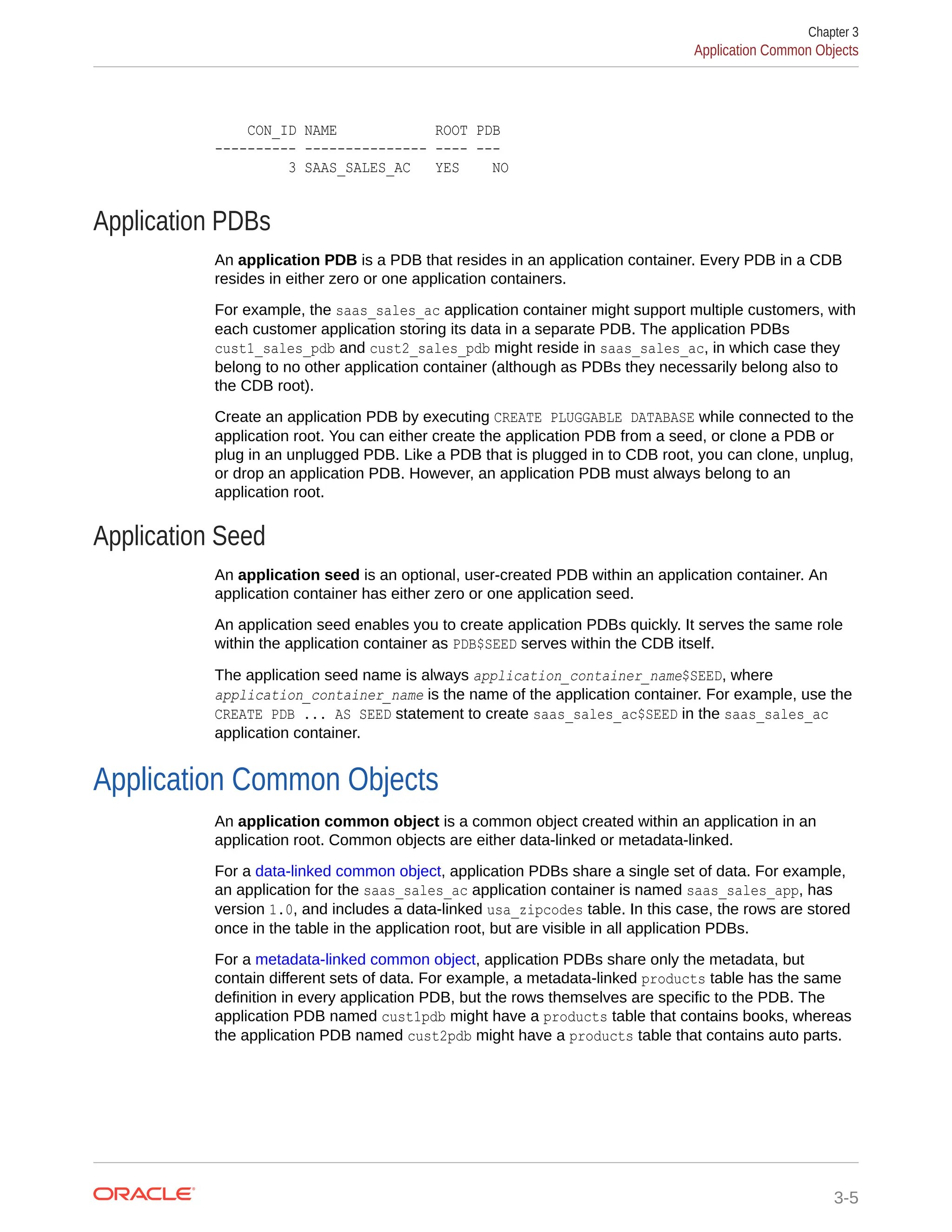 CON_ID NAME ROOT PDB ---------- --------------- ---- --- 3 SAAS_SALES_AC YES NO Application PDBs An application PDB is a PDB that resides in an application container. Every PDB in a CDB resides in either zero or one application containers. For example, the saas_sales_ac application container might support multiple customers, with each customer application storing its data in a separate PDB. The application PDBs cust1_sales_pdb and cust2_sales_pdb might reside in saas_sales_ac, in which case they belong to no other application container (although as PDBs they necessarily belong also to the CDB root). Create an application PDB by executing CREATE PLUGGABLE DATABASE while connected to the application root. You can either create the application PDB from a seed, or clone a PDB or plug in an unplugged PDB. Like a PDB that is plugged in to CDB root, you can clone, unplug, or drop an application PDB. However, an application PDB must always belong to an application root. Application Seed An application seed is an optional, user-created PDB within an application container. An application container has either zero or one application seed. An application seed enables you to create application PDBs quickly. It serves the same role within the application container as PDB$SEED serves within the CDB itself. The application seed name is always application_container_name$SEED, where application_container_name is the name of the application container. For example, use the CREATE PDB ... AS SEED statement to create saas_sales_ac$SEED in the saas_sales_ac application container. Application Common Objects An application common object is a common object created within an application in an application root. Common objects are either data-linked or metadata-linked. For a data-linked common object, application PDBs share a single set of data. For example, an application for the saas_sales_ac application container is named saas_sales_app, has version 1.0, and includes a data-linked usa_zipcodes table. In this case, the rows are stored once in the table in the application root, but are visible in all application PDBs. For a metadata-linked common object, application PDBs share only the metadata, but contain different sets of data. For example, a metadata-linked products table has the same definition in every application PDB, but the rows themselves are specific to the PDB. The application PDB named cust1pdb might have a products table that contains books, whereas the application PDB named cust2pdb might have a products table that contains auto parts. Chapter 3 Application Common Objects 3-5 