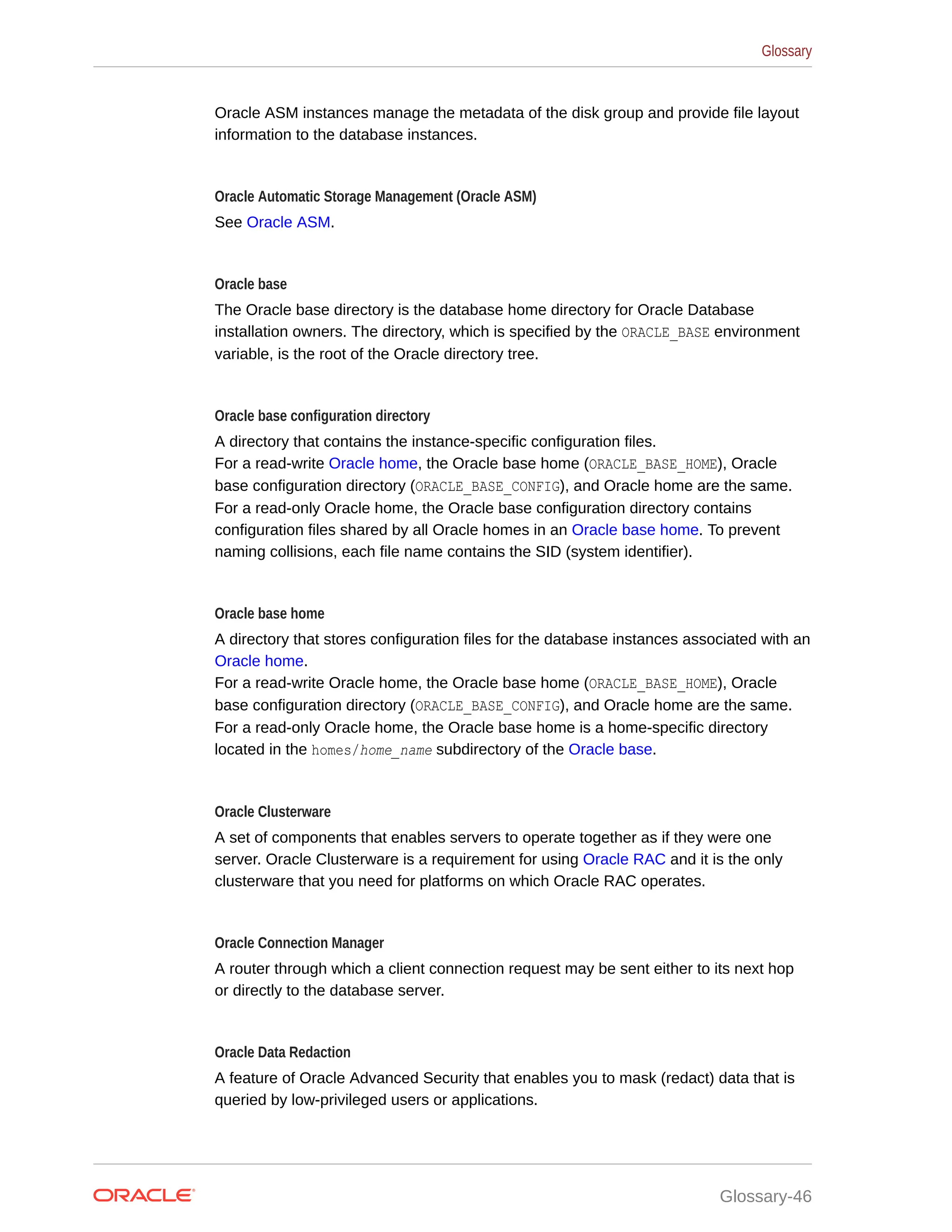 Oracle ASM instances manage the metadata of the disk group and provide file layout information to the database instances. Oracle Automatic Storage Management (Oracle ASM) See Oracle ASM. Oracle base The Oracle base directory is the database home directory for Oracle Database installation owners. The directory, which is specified by the ORACLE_BASE environment variable, is the root of the Oracle directory tree. Oracle base configuration directory A directory that contains the instance-specific configuration files. For a read-write Oracle home, the Oracle base home (ORACLE_BASE_HOME), Oracle base configuration directory (ORACLE_BASE_CONFIG), and Oracle home are the same. For a read-only Oracle home, the Oracle base configuration directory contains configuration files shared by all Oracle homes in an Oracle base home. To prevent naming collisions, each file name contains the SID (system identifier). Oracle base home A directory that stores configuration files for the database instances associated with an Oracle home. For a read-write Oracle home, the Oracle base home (ORACLE_BASE_HOME), Oracle base configuration directory (ORACLE_BASE_CONFIG), and Oracle home are the same. For a read-only Oracle home, the Oracle base home is a home-specific directory located in the homes/home_name subdirectory of the Oracle base. Oracle Clusterware A set of components that enables servers to operate together as if they were one server. Oracle Clusterware is a requirement for using Oracle RAC and it is the only clusterware that you need for platforms on which Oracle RAC operates. Oracle Connection Manager A router through which a client connection request may be sent either to its next hop or directly to the database server. Oracle Data Redaction A feature of Oracle Advanced Security that enables you to mask (redact) data that is queried by low-privileged users or applications. Glossary Glossary-46 