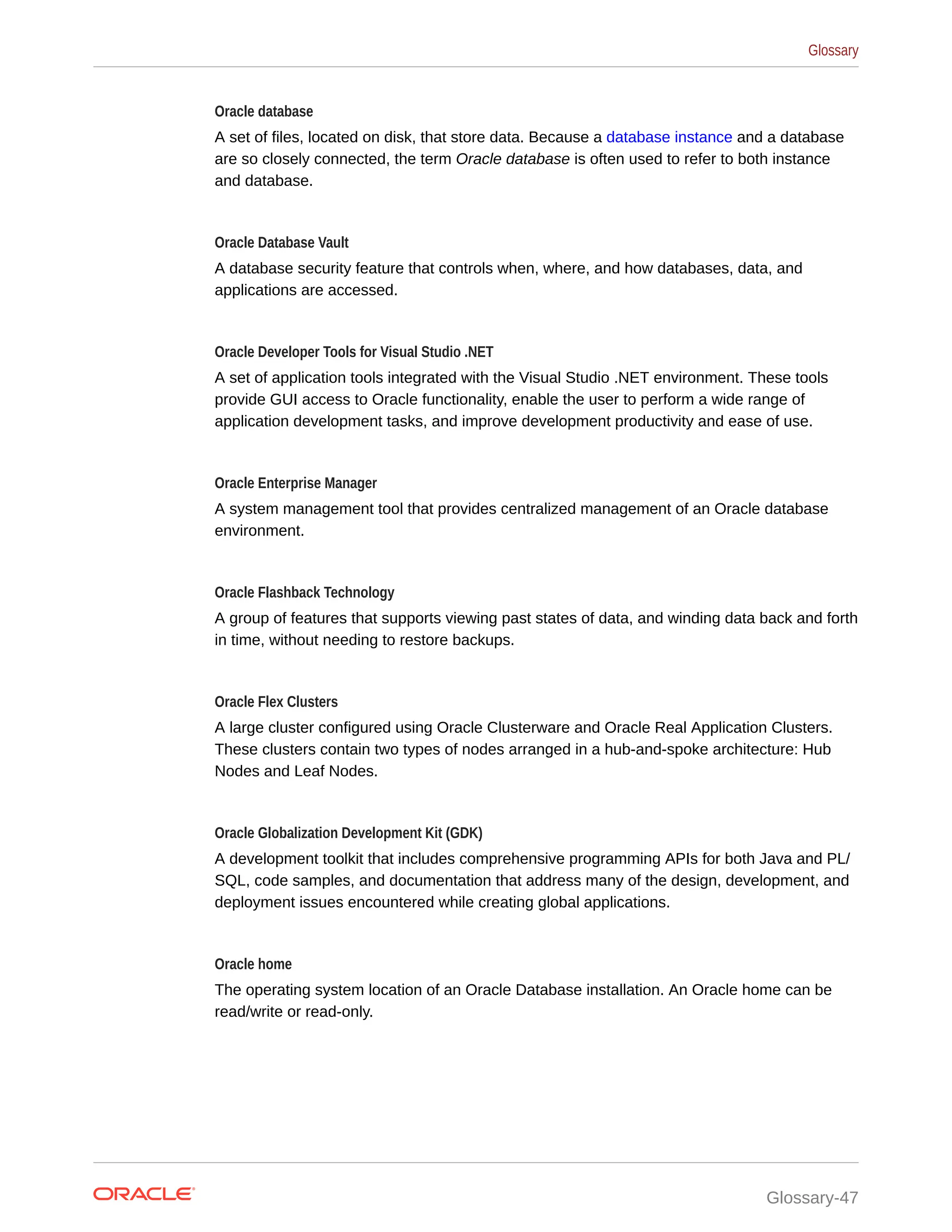 Oracle database A set of files, located on disk, that store data. Because a database instance and a database are so closely connected, the term Oracle database is often used to refer to both instance and database. Oracle Database Vault A database security feature that controls when, where, and how databases, data, and applications are accessed. Oracle Developer Tools for Visual Studio .NET A set of application tools integrated with the Visual Studio .NET environment. These tools provide GUI access to Oracle functionality, enable the user to perform a wide range of application development tasks, and improve development productivity and ease of use. Oracle Enterprise Manager A system management tool that provides centralized management of an Oracle database environment. Oracle Flashback Technology A group of features that supports viewing past states of data, and winding data back and forth in time, without needing to restore backups. Oracle Flex Clusters A large cluster configured using Oracle Clusterware and Oracle Real Application Clusters. These clusters contain two types of nodes arranged in a hub-and-spoke architecture: Hub Nodes and Leaf Nodes. Oracle Globalization Development Kit (GDK) A development toolkit that includes comprehensive programming APIs for both Java and PL/ SQL, code samples, and documentation that address many of the design, development, and deployment issues encountered while creating global applications. Oracle home The operating system location of an Oracle Database installation. An Oracle home can be read/write or read-only. Glossary Glossary-47 