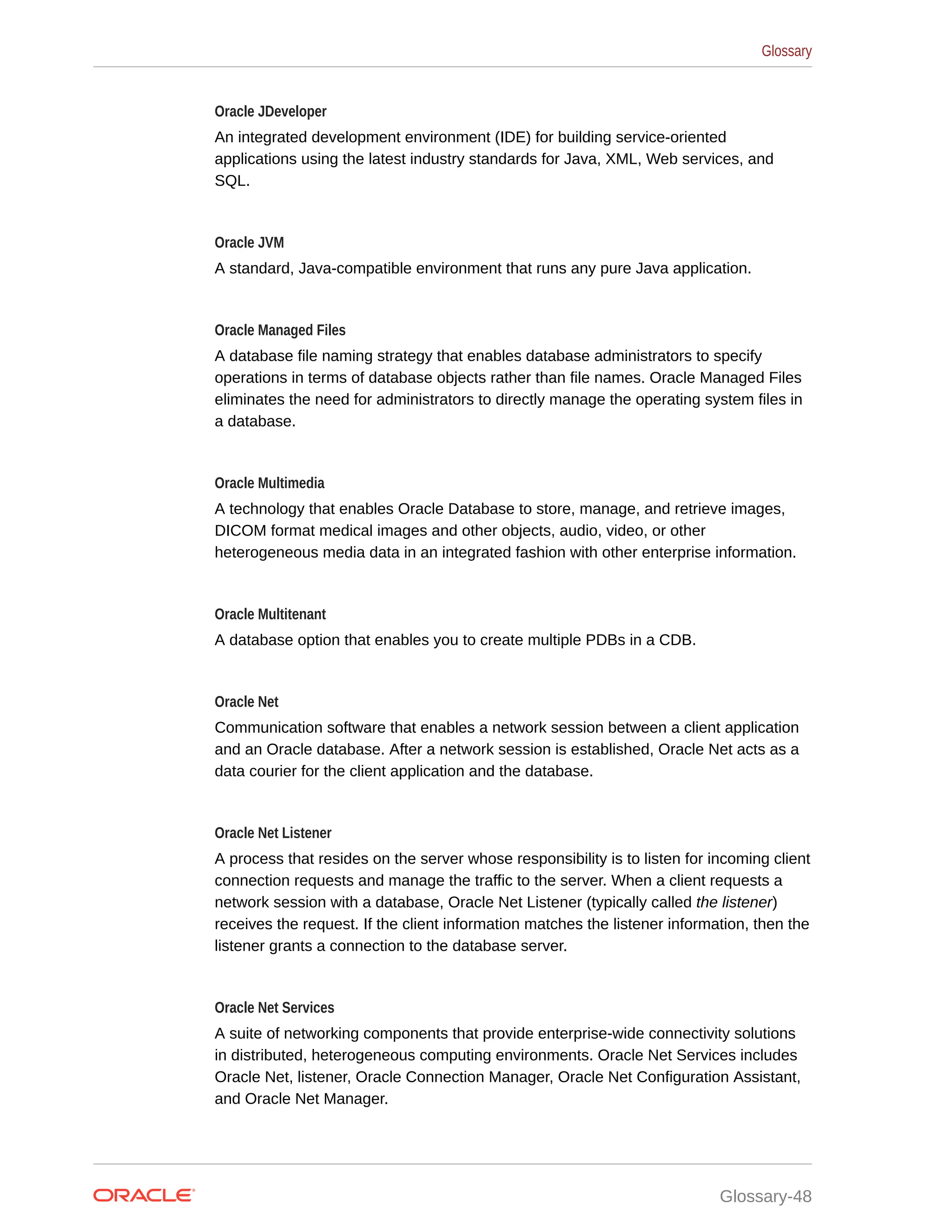 Oracle JDeveloper An integrated development environment (IDE) for building service-oriented applications using the latest industry standards for Java, XML, Web services, and SQL. Oracle JVM A standard, Java-compatible environment that runs any pure Java application. Oracle Managed Files A database file naming strategy that enables database administrators to specify operations in terms of database objects rather than file names. Oracle Managed Files eliminates the need for administrators to directly manage the operating system files in a database. Oracle Multimedia A technology that enables Oracle Database to store, manage, and retrieve images, DICOM format medical images and other objects, audio, video, or other heterogeneous media data in an integrated fashion with other enterprise information. Oracle Multitenant A database option that enables you to create multiple PDBs in a CDB. Oracle Net Communication software that enables a network session between a client application and an Oracle database. After a network session is established, Oracle Net acts as a data courier for the client application and the database. Oracle Net Listener A process that resides on the server whose responsibility is to listen for incoming client connection requests and manage the traffic to the server. When a client requests a network session with a database, Oracle Net Listener (typically called the listener) receives the request. If the client information matches the listener information, then the listener grants a connection to the database server. Oracle Net Services A suite of networking components that provide enterprise-wide connectivity solutions in distributed, heterogeneous computing environments. Oracle Net Services includes Oracle Net, listener, Oracle Connection Manager, Oracle Net Configuration Assistant, and Oracle Net Manager. Glossary Glossary-48 