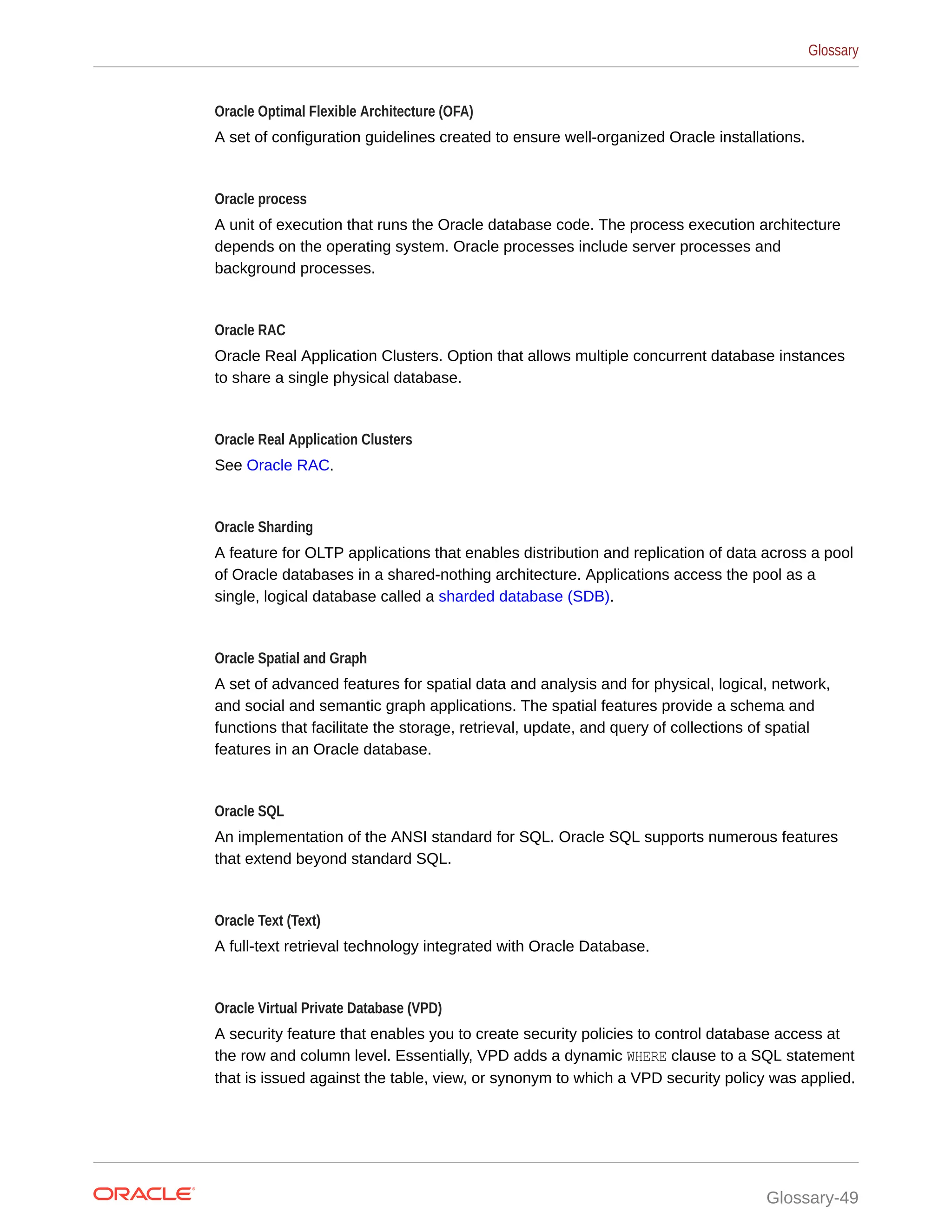 Oracle Optimal Flexible Architecture (OFA) A set of configuration guidelines created to ensure well-organized Oracle installations. Oracle process A unit of execution that runs the Oracle database code. The process execution architecture depends on the operating system. Oracle processes include server processes and background processes. Oracle RAC Oracle Real Application Clusters. Option that allows multiple concurrent database instances to share a single physical database. Oracle Real Application Clusters See Oracle RAC. Oracle Sharding A feature for OLTP applications that enables distribution and replication of data across a pool of Oracle databases in a shared-nothing architecture. Applications access the pool as a single, logical database called a sharded database (SDB). Oracle Spatial and Graph A set of advanced features for spatial data and analysis and for physical, logical, network, and social and semantic graph applications. The spatial features provide a schema and functions that facilitate the storage, retrieval, update, and query of collections of spatial features in an Oracle database. Oracle SQL An implementation of the ANSI standard for SQL. Oracle SQL supports numerous features that extend beyond standard SQL. Oracle Text (Text) A full-text retrieval technology integrated with Oracle Database. Oracle Virtual Private Database (VPD) A security feature that enables you to create security policies to control database access at the row and column level. Essentially, VPD adds a dynamic WHERE clause to a SQL statement that is issued against the table, view, or synonym to which a VPD security policy was applied. Glossary Glossary-49 