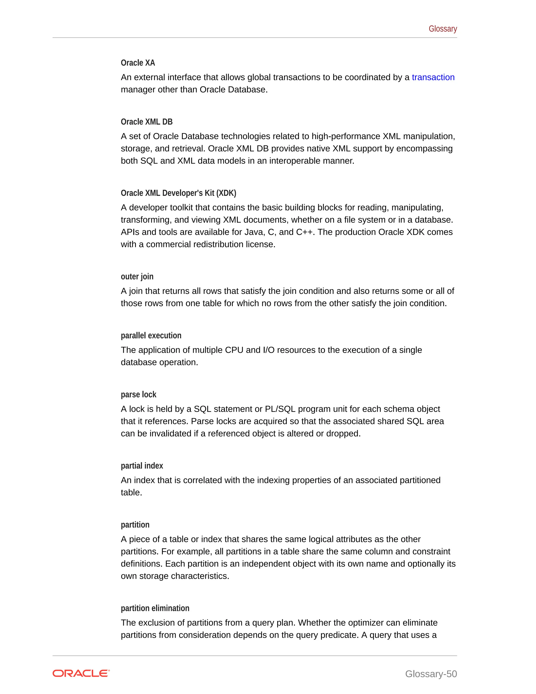 Oracle XA An external interface that allows global transactions to be coordinated by a transaction manager other than Oracle Database. Oracle XML DB A set of Oracle Database technologies related to high-performance XML manipulation, storage, and retrieval. Oracle XML DB provides native XML support by encompassing both SQL and XML data models in an interoperable manner. Oracle XML Developer's Kit (XDK) A developer toolkit that contains the basic building blocks for reading, manipulating, transforming, and viewing XML documents, whether on a file system or in a database. APIs and tools are available for Java, C, and C++. The production Oracle XDK comes with a commercial redistribution license. outer join A join that returns all rows that satisfy the join condition and also returns some or all of those rows from one table for which no rows from the other satisfy the join condition. parallel execution The application of multiple CPU and I/O resources to the execution of a single database operation. parse lock A lock is held by a SQL statement or PL/SQL program unit for each schema object that it references. Parse locks are acquired so that the associated shared SQL area can be invalidated if a referenced object is altered or dropped. partial index An index that is correlated with the indexing properties of an associated partitioned table. partition A piece of a table or index that shares the same logical attributes as the other partitions. For example, all partitions in a table share the same column and constraint definitions. Each partition is an independent object with its own name and optionally its own storage characteristics. partition elimination The exclusion of partitions from a query plan. Whether the optimizer can eliminate partitions from consideration depends on the query predicate. A query that uses a Glossary Glossary-50 
