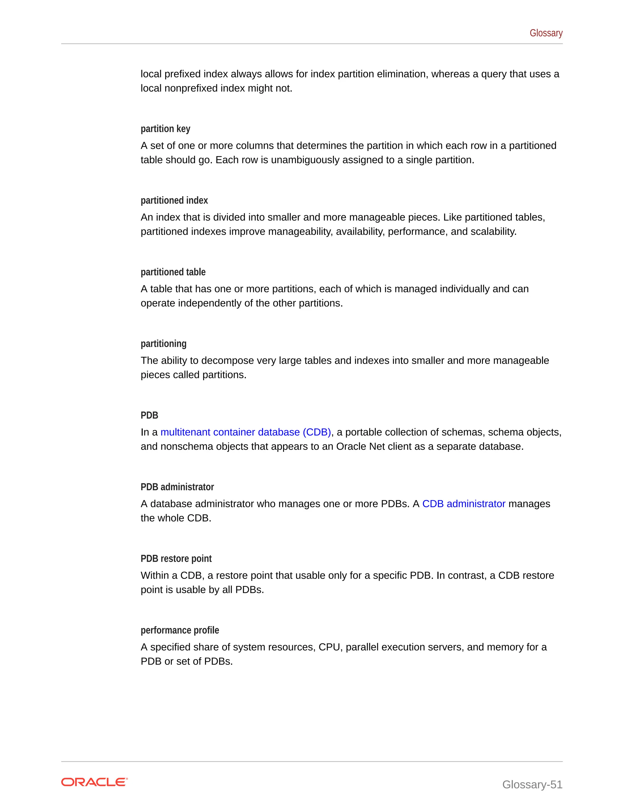 local prefixed index always allows for index partition elimination, whereas a query that uses a local nonprefixed index might not. partition key A set of one or more columns that determines the partition in which each row in a partitioned table should go. Each row is unambiguously assigned to a single partition. partitioned index An index that is divided into smaller and more manageable pieces. Like partitioned tables, partitioned indexes improve manageability, availability, performance, and scalability. partitioned table A table that has one or more partitions, each of which is managed individually and can operate independently of the other partitions. partitioning The ability to decompose very large tables and indexes into smaller and more manageable pieces called partitions. PDB In a multitenant container database (CDB), a portable collection of schemas, schema objects, and nonschema objects that appears to an Oracle Net client as a separate database. PDB administrator A database administrator who manages one or more PDBs. A CDB administrator manages the whole CDB. PDB restore point Within a CDB, a restore point that usable only for a specific PDB. In contrast, a CDB restore point is usable by all PDBs. performance profile A specified share of system resources, CPU, parallel execution servers, and memory for a PDB or set of PDBs. Glossary Glossary-51 