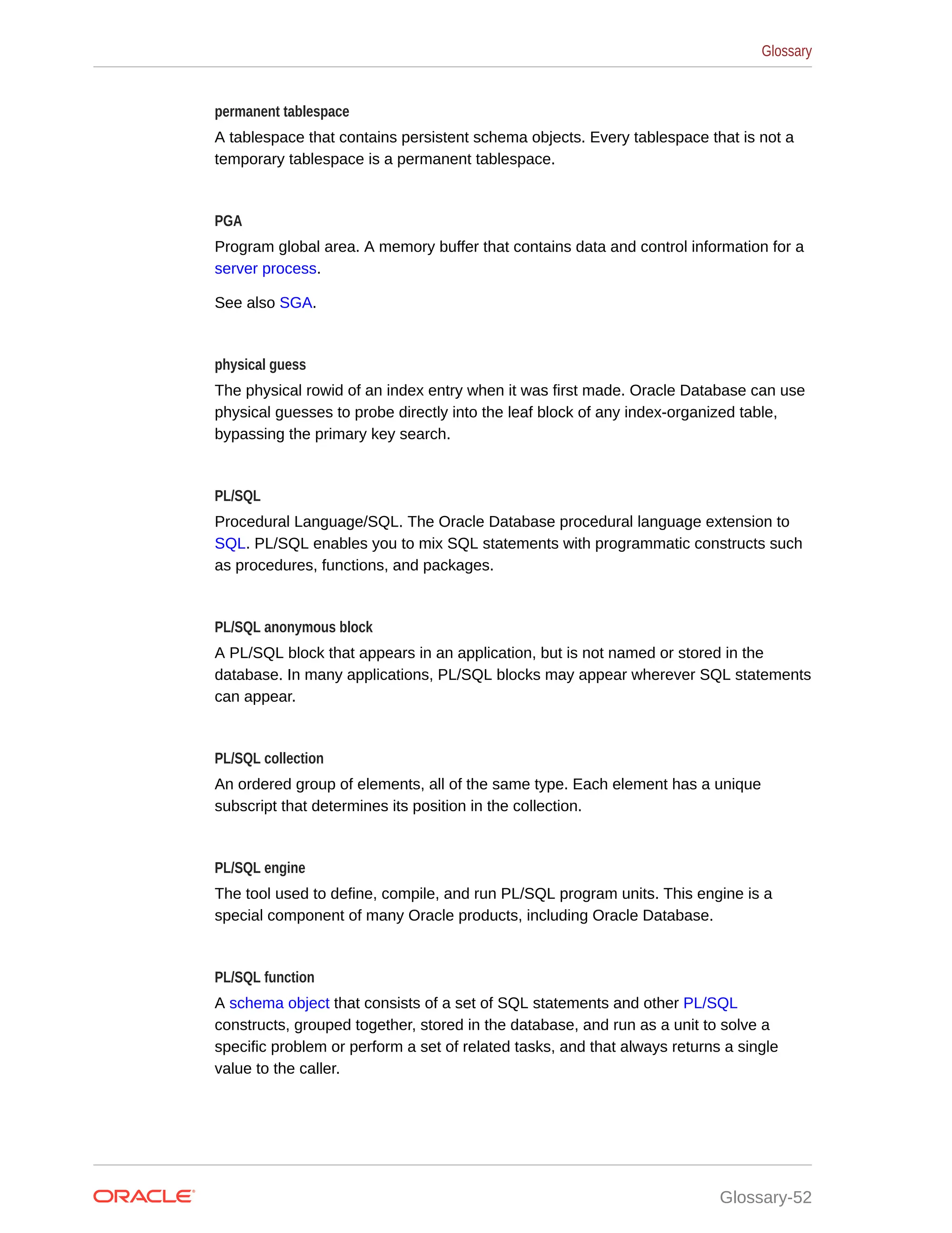 permanent tablespace A tablespace that contains persistent schema objects. Every tablespace that is not a temporary tablespace is a permanent tablespace. PGA Program global area. A memory buffer that contains data and control information for a server process. See also SGA. physical guess The physical rowid of an index entry when it was first made. Oracle Database can use physical guesses to probe directly into the leaf block of any index-organized table, bypassing the primary key search. PL/SQL Procedural Language/SQL. The Oracle Database procedural language extension to SQL. PL/SQL enables you to mix SQL statements with programmatic constructs such as procedures, functions, and packages. PL/SQL anonymous block A PL/SQL block that appears in an application, but is not named or stored in the database. In many applications, PL/SQL blocks may appear wherever SQL statements can appear. PL/SQL collection An ordered group of elements, all of the same type. Each element has a unique subscript that determines its position in the collection. PL/SQL engine The tool used to define, compile, and run PL/SQL program units. This engine is a special component of many Oracle products, including Oracle Database. PL/SQL function A schema object that consists of a set of SQL statements and other PL/SQL constructs, grouped together, stored in the database, and run as a unit to solve a specific problem or perform a set of related tasks, and that always returns a single value to the caller. Glossary Glossary-52 