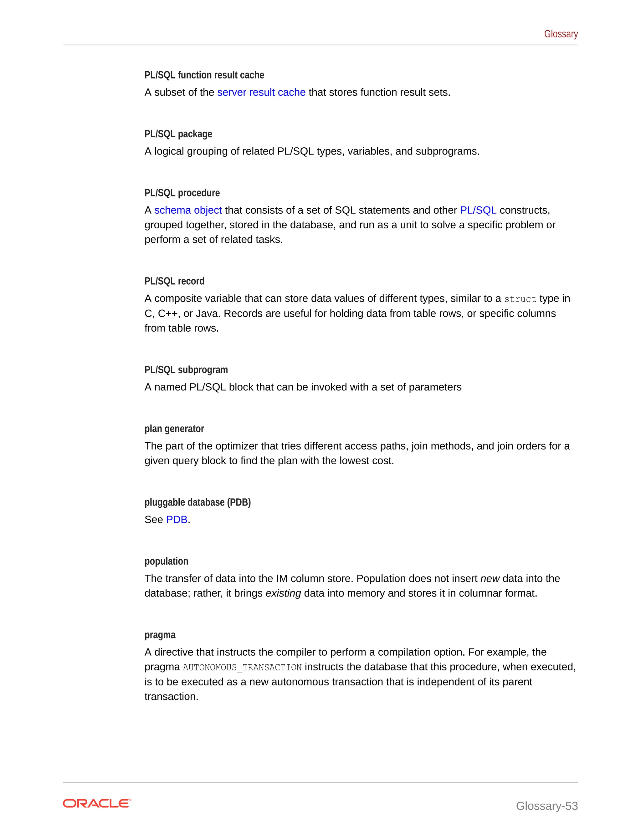 PL/SQL function result cache A subset of the server result cache that stores function result sets. PL/SQL package A logical grouping of related PL/SQL types, variables, and subprograms. PL/SQL procedure A schema object that consists of a set of SQL statements and other PL/SQL constructs, grouped together, stored in the database, and run as a unit to solve a specific problem or perform a set of related tasks. PL/SQL record A composite variable that can store data values of different types, similar to a struct type in C, C++, or Java. Records are useful for holding data from table rows, or specific columns from table rows. PL/SQL subprogram A named PL/SQL block that can be invoked with a set of parameters plan generator The part of the optimizer that tries different access paths, join methods, and join orders for a given query block to find the plan with the lowest cost. pluggable database (PDB) See PDB. population The transfer of data into the IM column store. Population does not insert new data into the database; rather, it brings existing data into memory and stores it in columnar format. pragma A directive that instructs the compiler to perform a compilation option. For example, the pragma AUTONOMOUS_TRANSACTION instructs the database that this procedure, when executed, is to be executed as a new autonomous transaction that is independent of its parent transaction. Glossary Glossary-53 