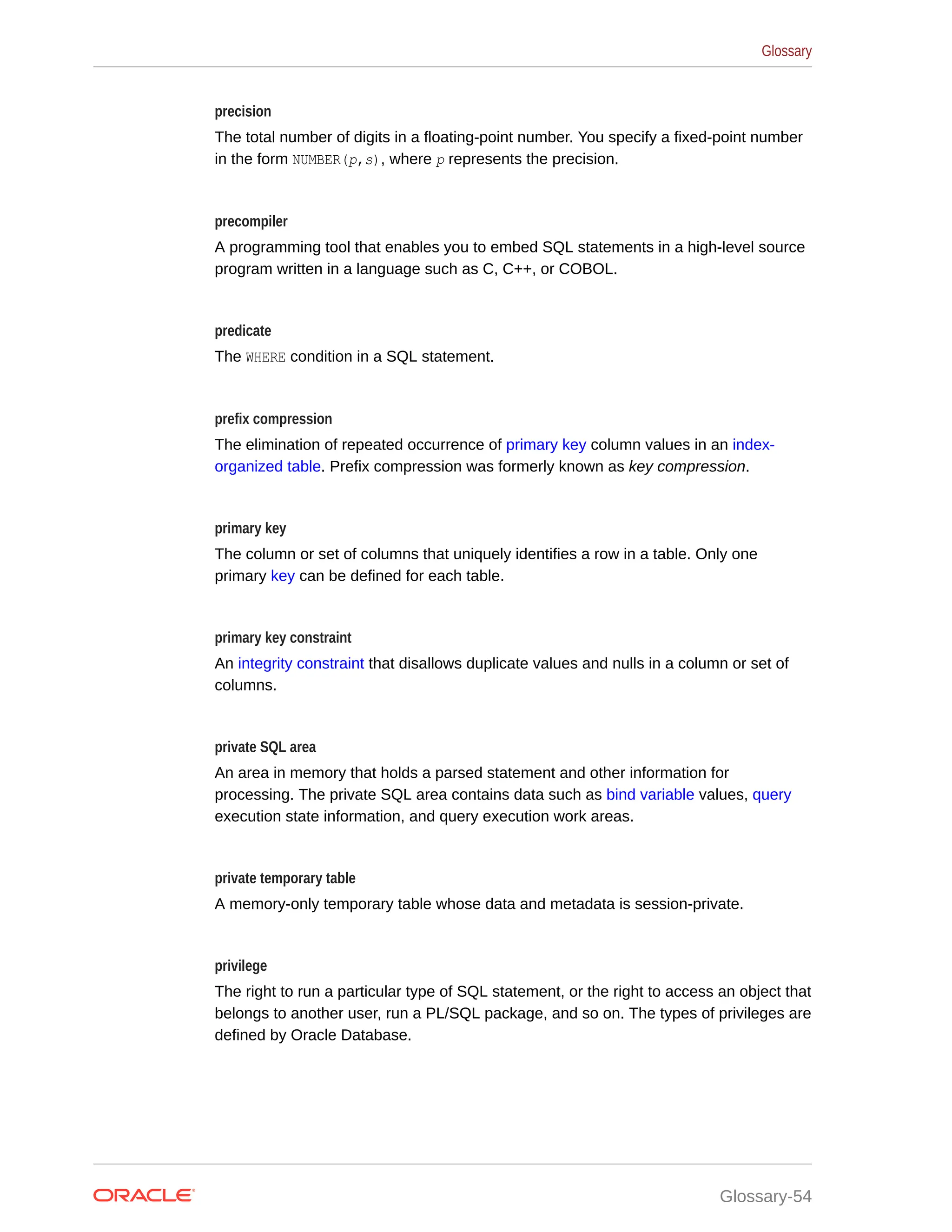 precision The total number of digits in a floating-point number. You specify a fixed-point number in the form NUMBER(p,s), where p represents the precision. precompiler A programming tool that enables you to embed SQL statements in a high-level source program written in a language such as C, C++, or COBOL. predicate The WHERE condition in a SQL statement. prefix compression The elimination of repeated occurrence of primary key column values in an index- organized table. Prefix compression was formerly known as key compression. primary key The column or set of columns that uniquely identifies a row in a table. Only one primary key can be defined for each table. primary key constraint An integrity constraint that disallows duplicate values and nulls in a column or set of columns. private SQL area An area in memory that holds a parsed statement and other information for processing. The private SQL area contains data such as bind variable values, query execution state information, and query execution work areas. private temporary table A memory-only temporary table whose data and metadata is session-private. privilege The right to run a particular type of SQL statement, or the right to access an object that belongs to another user, run a PL/SQL package, and so on. The types of privileges are defined by Oracle Database. Glossary Glossary-54 