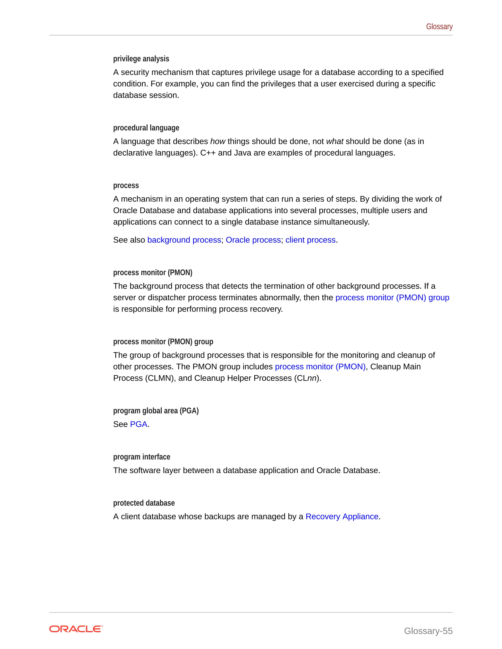 privilege analysis A security mechanism that captures privilege usage for a database according to a specified condition. For example, you can find the privileges that a user exercised during a specific database session. procedural language A language that describes how things should be done, not what should be done (as in declarative languages). C++ and Java are examples of procedural languages. process A mechanism in an operating system that can run a series of steps. By dividing the work of Oracle Database and database applications into several processes, multiple users and applications can connect to a single database instance simultaneously. See also background process; Oracle process; client process. process monitor (PMON) The background process that detects the termination of other backg