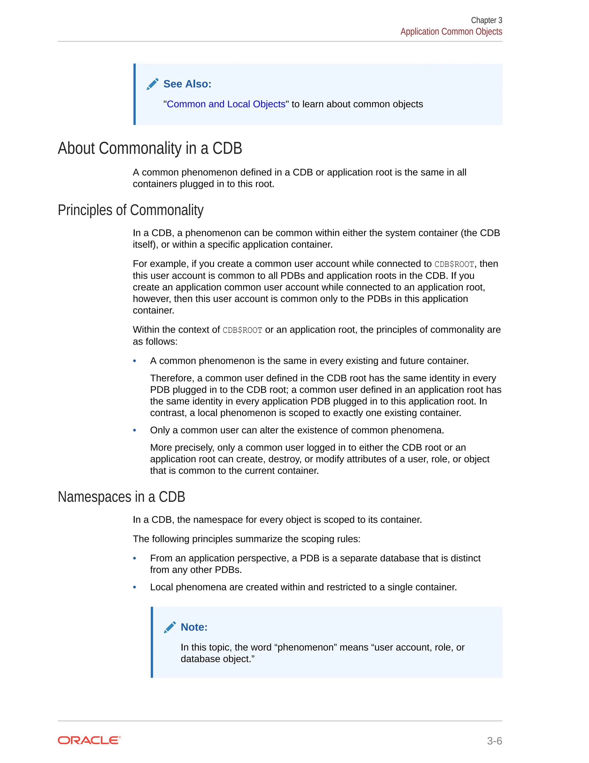See Also: "Common and Local Objects" to learn about common objects About Commonality in a CDB A common phenomenon defined in a CDB or application root is the same in all containers plugged in to this root. Principles of Commonality In a CDB, a phenomenon can be common within either the system container (the CDB itself), or within a specific application container. For example, if you create a common user account while connected to CDB$ROOT, then this user account is common to all PDBs and application roots in the CDB. If you create an application common user account while connected to an application root, however, then this user account is common only to the PDBs in this application container. Within the context of CDB$ROOT or an application root, the principles of commonality are as follows: • A common phenomenon is the same in every existing and future container. Therefore, a common user defined in the CDB root has the same identity in every PDB plugged in to the CDB root; a common user defined in an application root has the same identity in every application PDB plugged in to this application root. In contrast, a local phenomenon is scoped to exactly one existing container. • Only a common user can alter the existence of common phenomena. More precisely, only a common user logged in to either the CDB root or an application root can create, destroy, or modify attributes of a user, role, or object that is common to the current container. Namespaces in a CDB In a CDB, the namespace for every object is scoped to its container. The following principles summarize the scoping rules: • From an application perspective, a PDB is a separate database that is distinct from any other PDBs. • Local phenomena are created within and restricted to a single container. Note: In this topic, the word “phenomenon” means “user account, role, or database object.” Chapter 3 Application Common Objects 3-6 