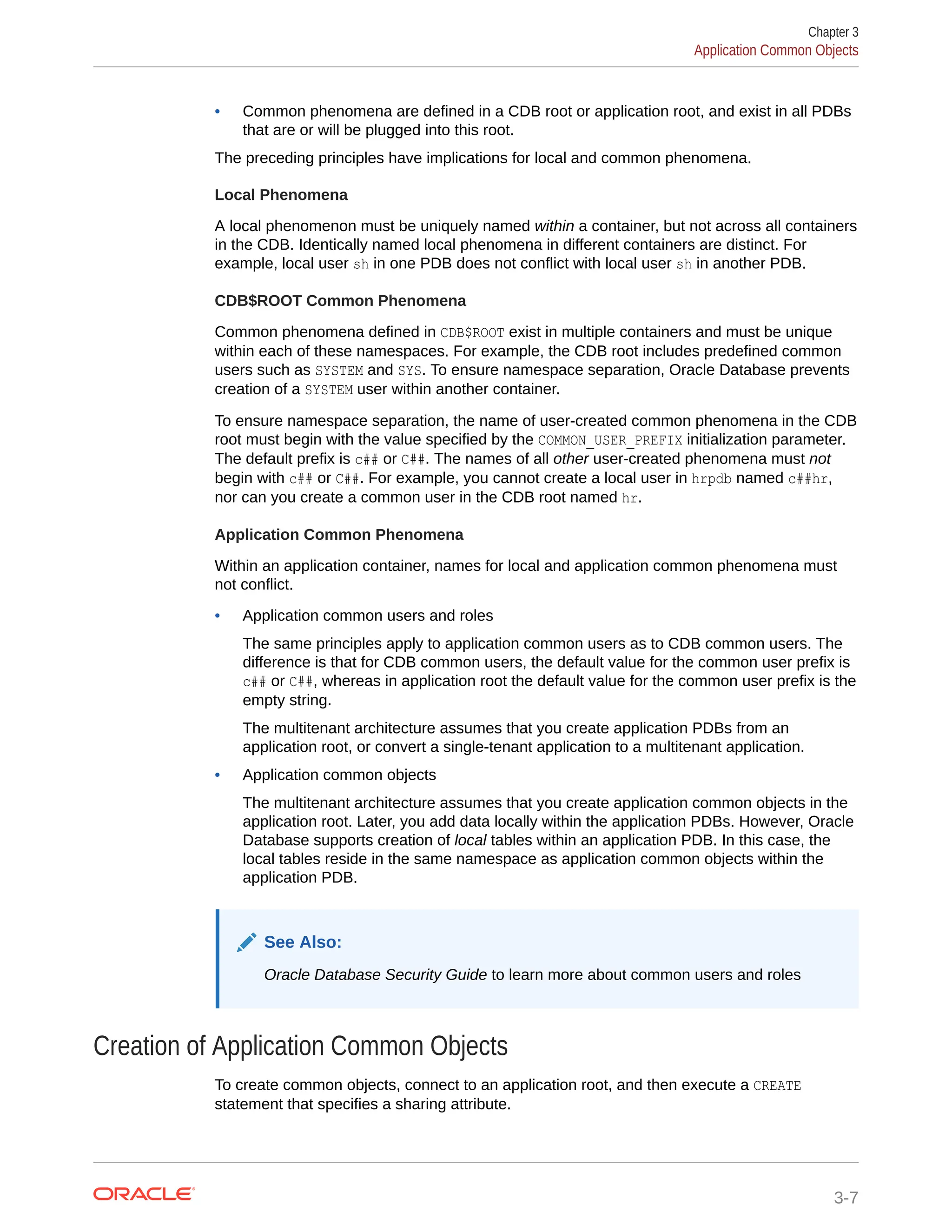 • Common phenomena are defined in a CDB root or application root, and exist in all PDBs that are or will be plugged into this root. The preceding principles have implications for local and common phenomena. Local Phenomena A local phenomenon must be uniquely named within a container, but not across all containers in the CDB. Identically named local phenomena in different containers are distinct. For example, local user sh in one PDB does not conflict with local user sh in another PDB. CDB$ROOT Common Phenomena Common phenomena defined in CDB$ROOT exist in multiple containers and must be unique within each of these namespaces. For example, the CDB root includes predefined common users such as SYSTEM and SYS. To ensure namespace separation, Oracle Database prevents creation of a SYSTEM user within another container. To ensure namespace separation, the name of user-created common phenomena in the CDB root must begin with the value specified by the COMMON_USER_PREFIX initialization parameter. The default prefix is c## or C##. The names of all other user-created phenomena must not begin with c## or C##. For example, you cannot create a local user in hrpdb named c##hr, nor can you create a common user in the CDB root named hr. Application Common Phenomena Within an application container, names for local and application common phenomena must not conflict. • Application common users and roles The same principles apply to application common users as to CDB common users. The difference is that for CDB common users, the default value for the common user prefix is c## or C##, whereas in application root the default value for the common user prefix is the empty string. The multitenant architecture assumes that you create application PDBs from an application root, or convert a single-tenant application to a multitenant application. • Application common objects The multitenant architecture assumes that you create application common objects in the application root. Later, you add data locally within the application PDBs. However, Oracle Database supports creation of local tables within an application PDB. In this case, the local tables reside in the same namespace as application common objects within the application PDB. See Also: Oracle Database Security Guide to learn more about common users and roles Creation of Application Common Objects To create common objects, connect to an application root, and then execute a CREATE statement that specifies a sharing attribute. Chapter 3 Application Common Objects 3-7 