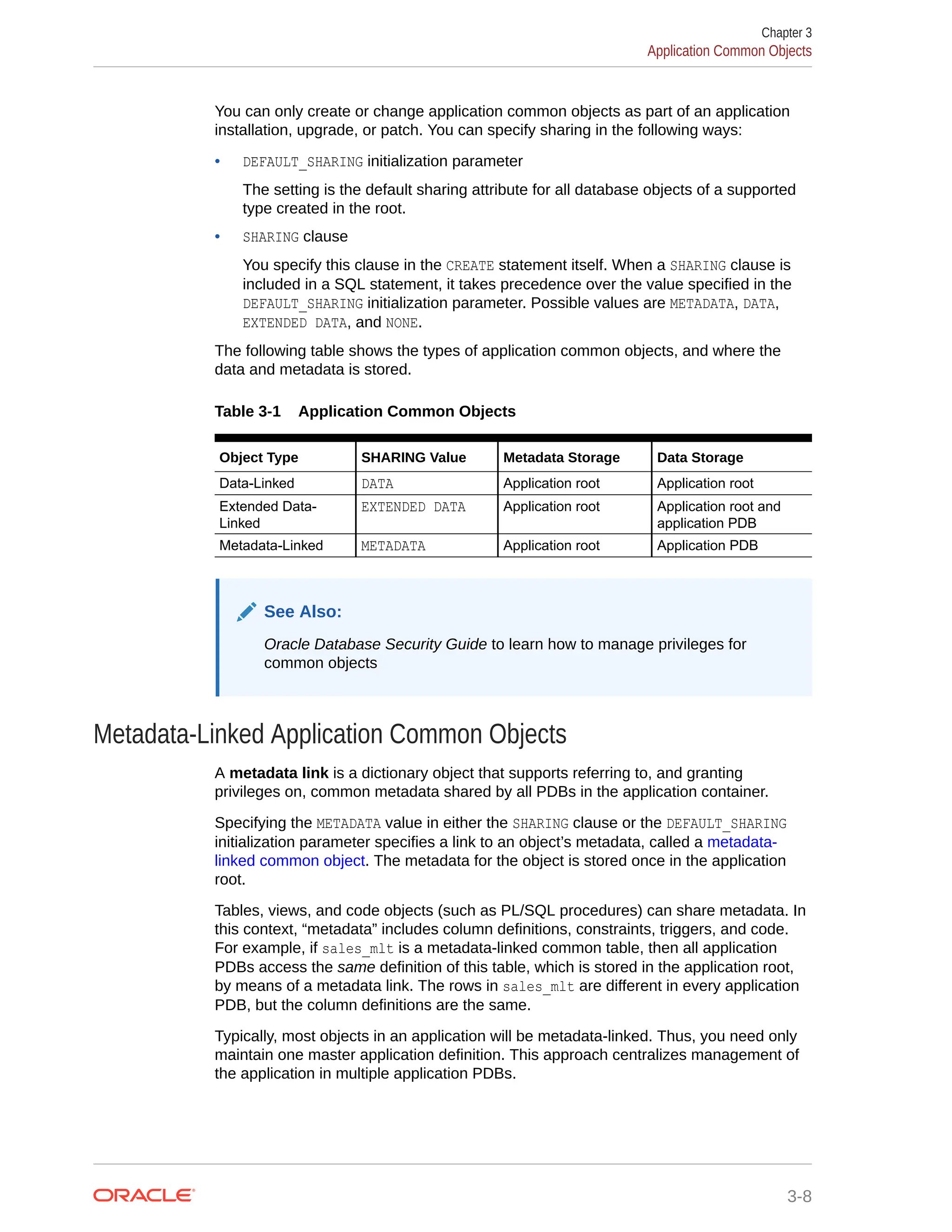 You can only create or change application common objects as part of an application installation, upgrade, or patch. You can specify sharing in the following ways: • DEFAULT_SHARING initialization parameter The setting is the default sharing attribute for all database objects of a supported type created in the root. • SHARING clause You specify this clause in the CREATE statement itself. When a SHARING clause is included in a SQL statement, it takes precedence over the value specified in the DEFAULT_SHARING initialization parameter. Possible values are METADATA, DATA, EXTENDED DATA, and NONE. The following table shows the types of application common objects, and where the data and metadata is stored. Table 3-1 Application Common Objects Object Type SHARING Value Metadata Storage Data Storage Data-Linked DATA Application root Application root Extended Data- Linked EXTENDED DATA Application root Application root and application PDB Metadata-Linked METADATA Application root Application PDB See Also: Oracle Database Security Guide to learn how to manage privileges for common objects Metadata-Linked Application Common Objects A metadata link is a dictionary object that supports referring to, and granting privileges on, common metadata shared by all PDBs in the application container. Specifying the METADATA value in either the SHARING clause or the DEFAULT_SHARING initialization parameter specifies a link to an object’s metadata, called a metadata- linked common object. The metadata for the object is stored once in the application root. Tables, views, and code objects (such as PL/SQL procedures) can share metadata. In this context, “metadata” includes column definitions, constraints, triggers, and code. For example, if sales_mlt is a metadata-linked common table, then all application PDBs access the same definition of this table, which is stored in the application root, by means of a metadata link. The rows in sales_mlt are different in every application PDB, but the column definitions are the same. Typically, most objects in an application will be metadata-linked. Thus, you need only maintain one master application definition. This approach centralizes management of the application in multiple application PDBs. Chapter 3 Application Common Objects 3-8 