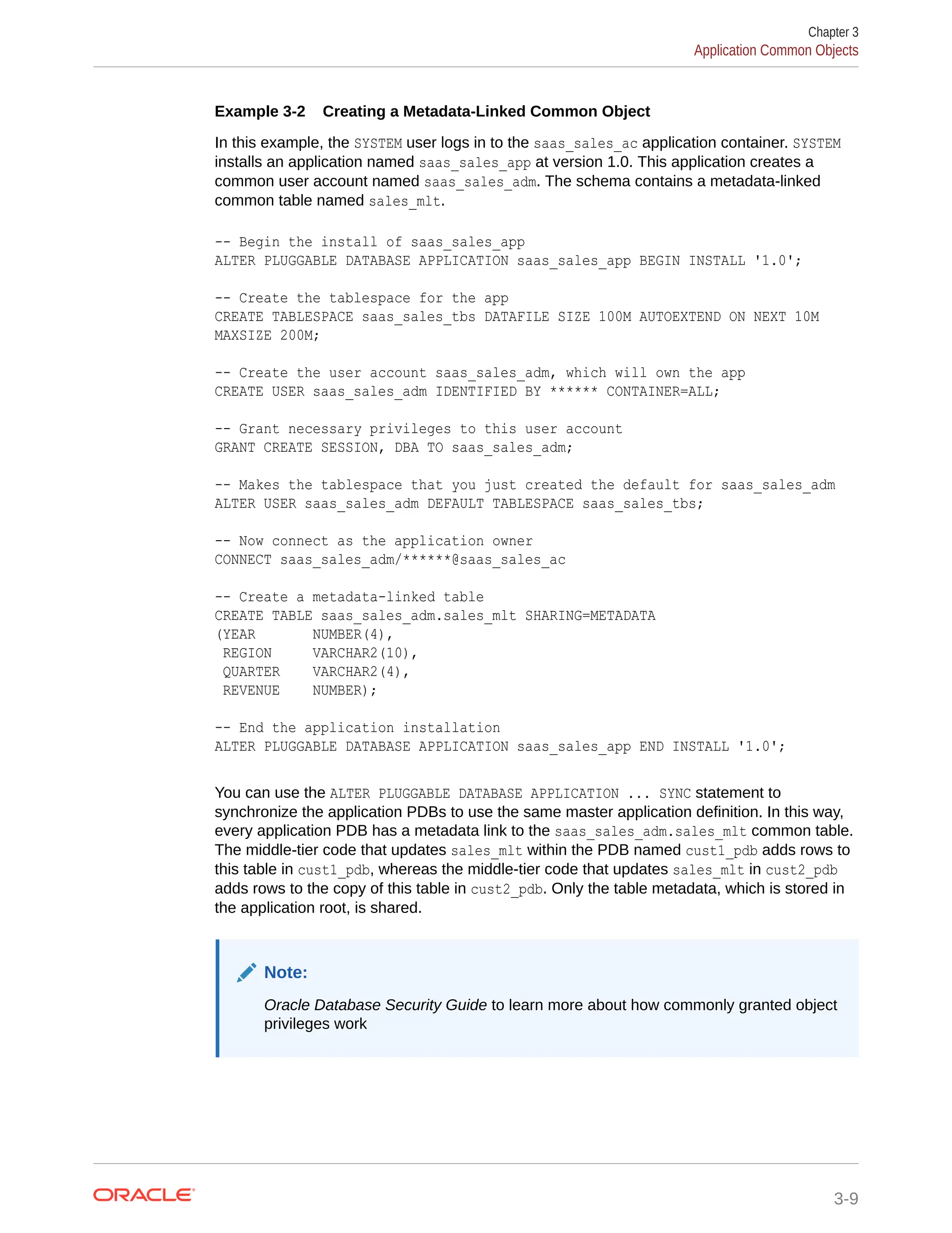 Example 3-2 Creating a Metadata-Linked Common Object In this example, the SYSTEM user logs in to the saas_sales_ac application container. SYSTEM installs an application named saas_sales_app at version 1.0. This application creates a common user account named saas_sales_adm. The schema contains a metadata-linked common table named sales_mlt. -- Begin the install of saas_sales_app ALTER PLUGGABLE DATABASE APPLICATION saas_sales_app BEGIN INSTALL '1.0'; -- Create the tablespace for the app CREATE TABLESPACE saas_sales_tbs DATAFILE SIZE 100M AUTOEXTEND ON NEXT 10M MAXSIZE 200M; -- Create the user account saas_sales_adm, which will own the app CREATE USER saas_sales_adm IDENTIFIED BY ****** CONTAINER=ALL; -- Grant necessary privileges to this user account GRANT CREATE SESSION, DBA TO saas_sales_adm; -- Makes the tablespace that you just created the default for saas_sales_adm ALTER USER saas_sales_adm DEFAULT TABLESPACE saas_sales_tbs; -- Now connect as the application owner CONNECT saas_sales_adm/******@saas_sales_ac -- Create a metadata-linked table CREATE TABLE saas_sales_adm.sales_mlt SHARING=METADATA (YEAR NUMBER(4), REGION VARCHAR2(10), QUARTER VARCHAR2(4), REVENUE NUMBER); -- End the application installation ALTER PLUGGABLE DATABASE APPLICATION saas_sales_app END INSTALL '1.0'; You can use the ALTER PLUGGABLE DATABASE APPLICATION ... SYNC statement to synchronize the application PDBs to use the same master application definition. In this way, every application PDB has a metadata link to the saas_sales_adm.sales_mlt common table. The middle-tier code that updates sales_mlt within the PDB named cust1_pdb adds rows to this table in cust1_pdb, whereas the middle-tier code that updates sales_mlt in cust2_pdb adds rows to the copy of this table in cust2_pdb. Only the table metadata, which is stored in the application root, is shared. Note: Oracle Database Security Guide to learn more about how commonly granted object privileges work Chapter 3 Application Common Objects 3-9 