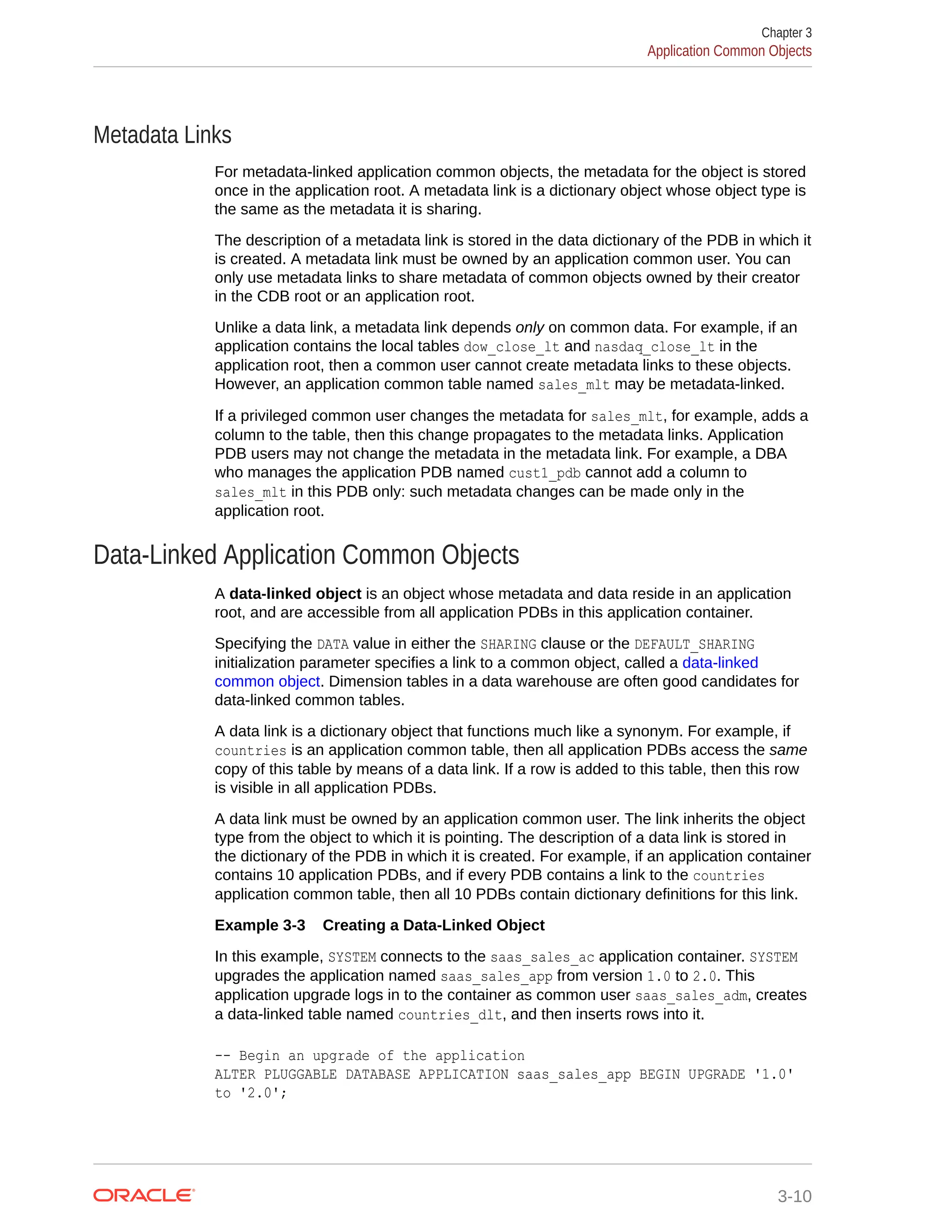 Metadata Links For metadata-linked application common objects, the metadata for the object is stored once in the application root. A metadata link is a dictionary object whose object type is the same as the metadata it is sharing. The description of a metadata link is stored in the data dictionary of the PDB in which it is created. A metadata link must be owned by an application common user. You can only use metadata links to share metadata of common objects owned by their creator in the CDB root or an application root. Unlike a data link, a metadata link depends only on common data. For example, if an application contains the local tables dow_close_lt and nasdaq_close_lt in the application root, then a common user cannot create metadata links to these objects. However, an application common table named sales_mlt may be metadata-linked. If a privileged common user changes the metadata for sales_mlt, for example, adds a column to the table, then this change propagates to the metadata links. Application PDB users may not change the metadata in the metadata link. For example, a DBA who manages the application PDB named cust1_pdb cannot add a column to sales_mlt in this PDB only: such metadata changes can be made only in the application root. Data-Linked Application Common Objects A data-linked object is an object whose metadata and data reside in an application root, and are accessible from all application PDBs in this application container. Specifying the DATA value in either the SHARING clause or the DEFAULT_SHARING initialization parameter specifies a link to a common object, called a data-linked common object. Dimension tables in a data warehouse are often good candidates for data-linked common tables. A data link is a dictionary object that functions much like a synonym. For example, if countries is an application common table, then all application PDBs access the same copy of this table by means of a data link. If a row is added to this table, then this row is visible in all application PDBs. A data link must be owned by an application common user. The link inherits the object type from the object to which it is pointing. The description of a data link is stored in the dictionary of the PDB in which it is created. For example, if an application container contains 10 application PDBs, and if every PDB contains a link to the countries application common table, then all 10 PDBs contain dictionary definitions for this link. Example 3-3 Creating a Data-Linked Object In this example, SYSTEM connects to the saas_sales_ac application container. SYSTEM upgrades the application named saas_sales_app from version 1.0 to 2.0. This application upgrade logs in to the container as common user saas_sales_adm, creates a data-linked table named countries_dlt, and then inserts rows into it. -- Begin an upgrade of the application ALTER PLUGGABLE DATABASE APPLICATION saas_sales_app BEGIN UPGRADE '1.0' to '2.0'; Chapter 3 Application Common Objects 3-10 