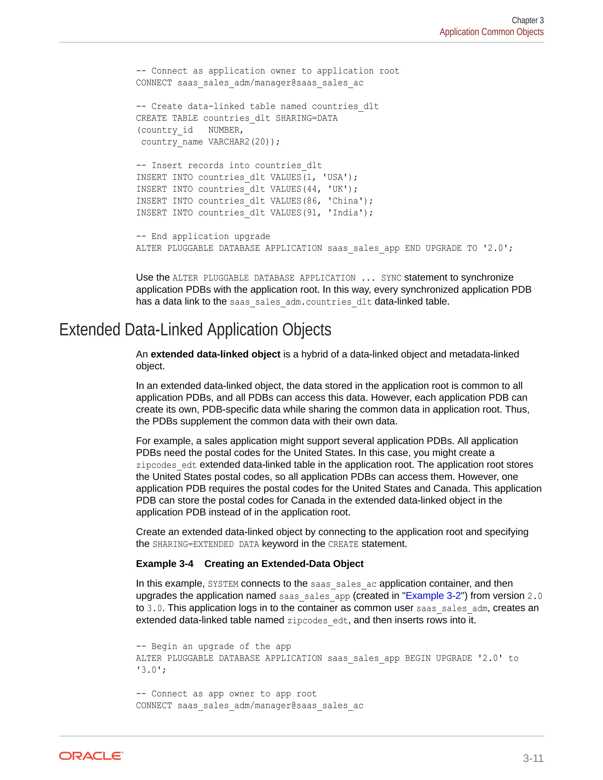 -- Connect as application owner to application root CONNECT saas_sales_adm/manager@saas_sales_ac -- Create data-linked table named countries_dlt CREATE TABLE countries_dlt SHARING=DATA (country_id NUMBER, country_name VARCHAR2(20)); -- Insert records into countries_dlt INSERT INTO countries_dlt VALUES(1, 'USA'); INSERT INTO countries_dlt VALUES(44, 'UK'); INSERT INTO countries_dlt VALUES(86, 'China'); INSERT INTO countries_dlt VALUES(91, 'India'); -- End application upgrade ALTER PLUGGABLE DATABASE APPLICATION saas_sales_app END UPGRADE TO '2.0'; Use the ALTER PLUGGABLE DATABASE APPLICATION ... SYNC statement to synchronize application PDBs with the application root. In this way, every synchronized application PDB has a data link to the saas_sales_adm.countries_dlt data-linked table. Extended Data-Linked Application Objects An extended data-linked object is a hybrid of a data-linked object and metadata-linked object. In an extended data-linked object, the data stored in the application root is common to all application PDBs, and all PDBs can access this data. However, each application PDB can create its own, PDB-specific data while sharing the common data in application root. Thus, the PDBs supplement the common data with their own data. For example, a sales application might support several application PDBs. All application PDBs need the postal codes for the United States. In this case, you might create a zipcodes_edt extended data-linked table in the application root. The application root stores the United States postal codes, so all application PDBs can access them. However, one application PDB requires the postal codes for the United States and Canada. This application PDB can store the postal codes for Canada in the extended data-linked object in the application PDB instead of in the application root. Create an extended data-linked object by connecting to the application root and specifying the SHARING=EXTENDED DATA keyword in the CREATE statement. Example 3-4 Creating an Extended-Data Object In this example, SYSTEM connects to the saas_sales_ac application container, and then upgrades the application named saas_sales_app (created in "Example 3-2") from version 2.0 to 3.0. This application logs in to the container as common user saas_sales_adm, creates an extended data-linked table named zipcodes_edt, and then inserts rows into it. -- Begin an upgrade of the app ALTER PLUGGABLE DATABASE APPLICATION saas_sales_app BEGIN UPGRADE '2.0' to '3.0'; -- Connect as app owner to app root CONNECT saas_sales_adm/manager@saas_sales_ac Chapter 3 Application Common Objects 3-11 