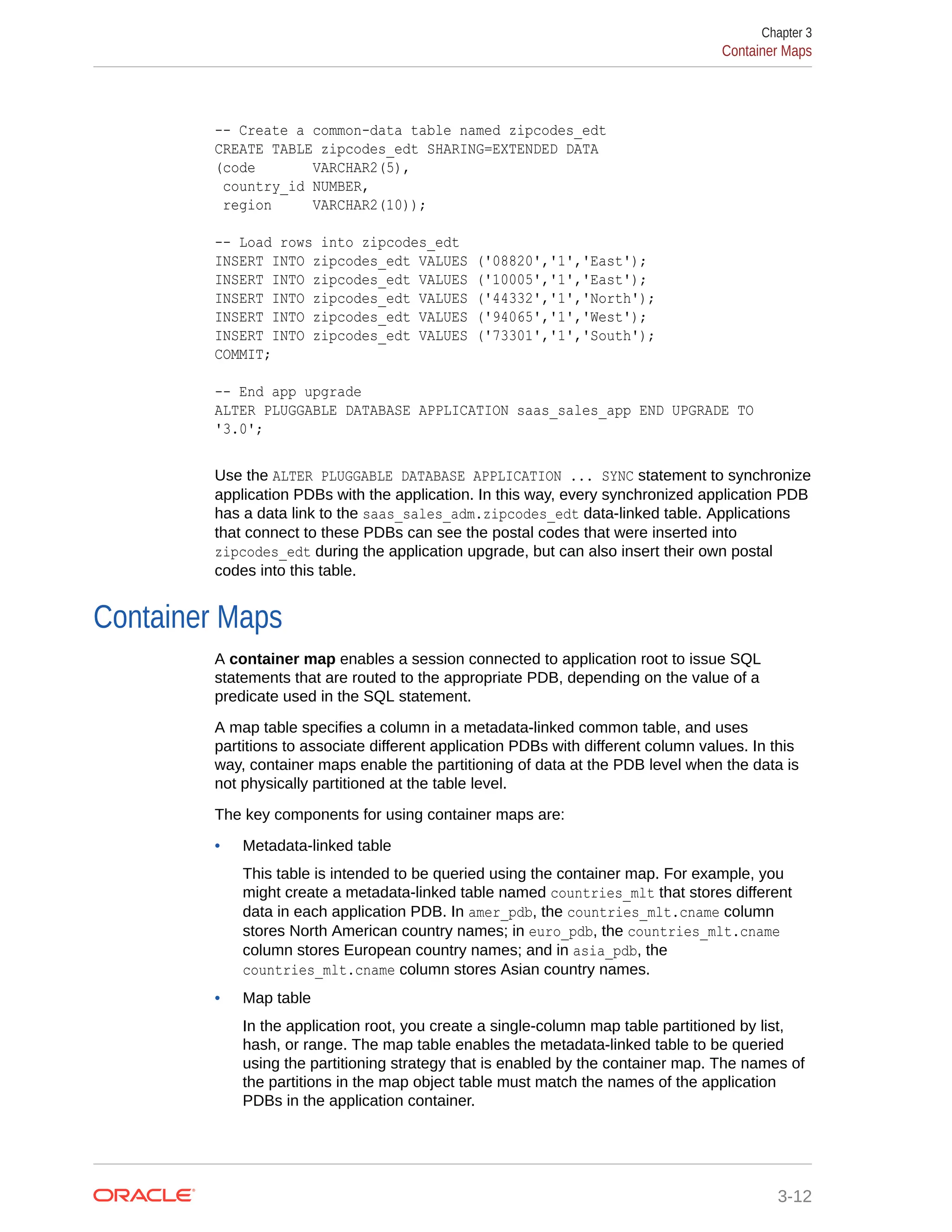 -- Create a common-data table named zipcodes_edt CREATE TABLE zipcodes_edt SHARING=EXTENDED DATA (code VARCHAR2(5), country_id NUMBER, region VARCHAR2(10)); -- Load rows into zipcodes_edt INSERT INTO zipcodes_edt VALUES ('08820','1','East'); INSERT INTO zipcodes_edt VALUES ('10005','1','East'); INSERT INTO zipcodes_edt VALUES ('44332','1','North'); INSERT INTO zipcodes_edt VALUES ('94065','1','West'); INSERT INTO zipcodes_edt VALUES ('73301','1','South'); COMMIT; -- End app upgrade ALTER PLUGGABLE DATABASE APPLICATION saas_sales_app END UPGRADE TO '3.0'; Use the ALTER PLUGGABLE DATABASE APPLICATION ... SYNC statement to synchronize application PDBs with the application. In this way, every synchronized application PDB has a data link to the saas_sales_adm.zipcodes_edt data-linked table. Applications that connect to these PDBs can see the postal codes that were inserted into zipcodes_edt during the application upgrade, but can also insert their own postal codes into this table. Container Maps A container map enables a session connected to application root to issue SQL statements that are routed to the appropriate PDB, depending on the value of a predicate used in the SQL statement. A map table specifies a column in a metadata-linked common table, and uses partitions to associate different application PDBs with different column values. In this way, container maps enable the partitioning of data at the PDB level when the data is not physically partitioned at the table level. The key components for using container maps are: • Metadata-linked table This table is intended to be queried using the container map. For example, you might create a metadata-linked table named countries_mlt that stores different data in each application PDB. In amer_pdb, the countries_mlt.cname column stores North American country names; in euro_pdb, the countries_mlt.cname column stores European country names; and in asia_pdb, the countries_mlt.cname column stores Asian country names. • Map table In the application root, you create a single-column map table partitioned by list, hash, or range. The map table enables the metadata-linked table to be queried using the partitioning strategy that is enabled by the container map. The names of the partitions in the map object table must match the names of the application PDBs in the application container. Chapter 3 Container Maps 3-12 