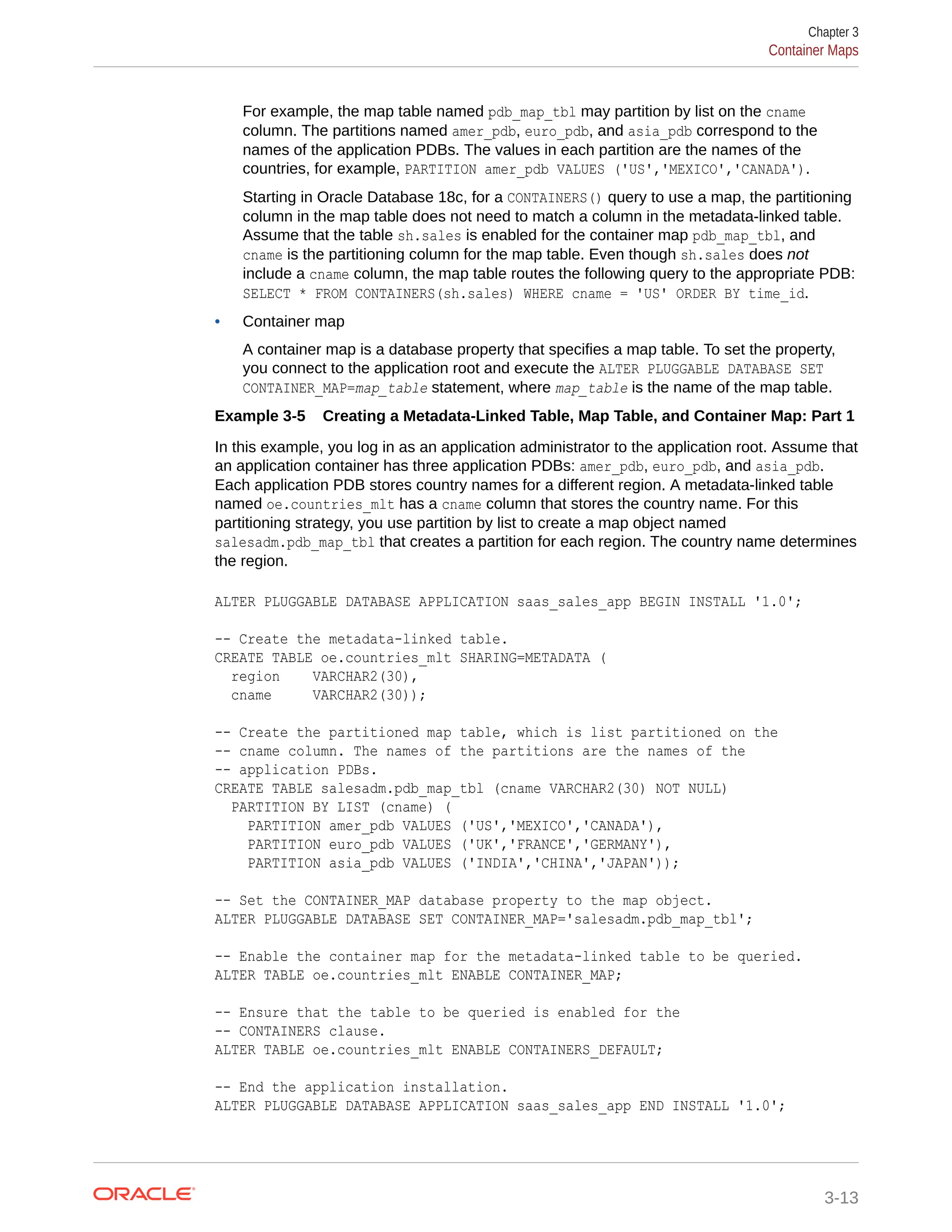 For example, the map table named pdb_map_tbl may partition by list on the cname column. The partitions named amer_pdb, euro_pdb, and asia_pdb correspond to the names of the application PDBs. The values in each partition are the names of the countries, for example, PARTITION amer_pdb VALUES ('US','MEXICO','CANADA'). Starting in Oracle Database 18c, for a CONTAINERS() query to use a map, the partitioning column in the map table does not need to match a column in the metadata-linked table. Assume that the table sh.sales is enabled for the container map pdb_map_tbl, and cname is the partitioning column for the map table. Even though sh.sales does not include a cname column, the map table routes the following query to the appropriate PDB: SELECT * FROM CONTAINERS(sh.sales) WHERE cname = 'US' ORDER BY time_id. • Container map A container map is a database property that specifies a map table. To set the property, you connect to the application root and execute the ALTER PLUGGABLE DATABASE SET CONTAINER_MAP=map_table statement, where map_table is the name of the map table. Example 3-5 Creating a Metadata-Linked Table, Map Table, and Container Map: Part 1 In this example, you log in as an application administrator to the application root. Assume that an application container has three application PDBs: amer_pdb, euro_pdb, and asia_pdb. Each application PDB stores country names for a different region. A metadata-linked table named oe.countries_mlt has a cname column that stores the country name. For this partitioning strategy, you use partition by list to create a map object named salesadm.pdb_map_tbl that creates a partition for each region. The country name determines the region. ALTER PLUGGABLE DATABASE APPLICATION saas_sales_app BEGIN INSTALL '1.0'; -- Create the metadata-linked table. CREATE TABLE oe.countries_mlt SHARING=METADATA ( region VARCHAR2(30), cname VARCHAR2(30)); -- Create the partitioned map table, which is list partitioned on the -- cname column. The names of the partitions are the names of the -- application PDBs. CREATE TABLE salesadm.pdb_map_tbl (cname VARCHAR2(30) NOT NULL) PARTITION BY LIST (cname) ( PARTITION amer_pdb VALUES ('US','MEXICO','CANADA'), PARTITION euro_pdb VALUES ('UK','FRANCE','GERMANY'), PARTITION asia_pdb VALUES ('INDIA','CHINA','JAPAN')); -- Set the CONTAINER_MAP database property to the map object. ALTER PLUGGABLE DATABASE SET CONTAINER_MAP='salesadm.pdb_map_tbl'; -- Enable the container map for the metadata-linked table to be queried. ALTER TABLE oe.countries_mlt ENABLE CONTAINER_MAP; -- Ensure that the table to be queried is enabled for the -- CONTAINERS clause. ALTER TABLE oe.countries_mlt ENABLE CONTAINERS_DEFAULT; -- End the application installation. ALTER PLUGGABLE DATABASE APPLICATION saas_sales_app END INSTALL '1.0'; Chapter 3 Container Maps 3-13 