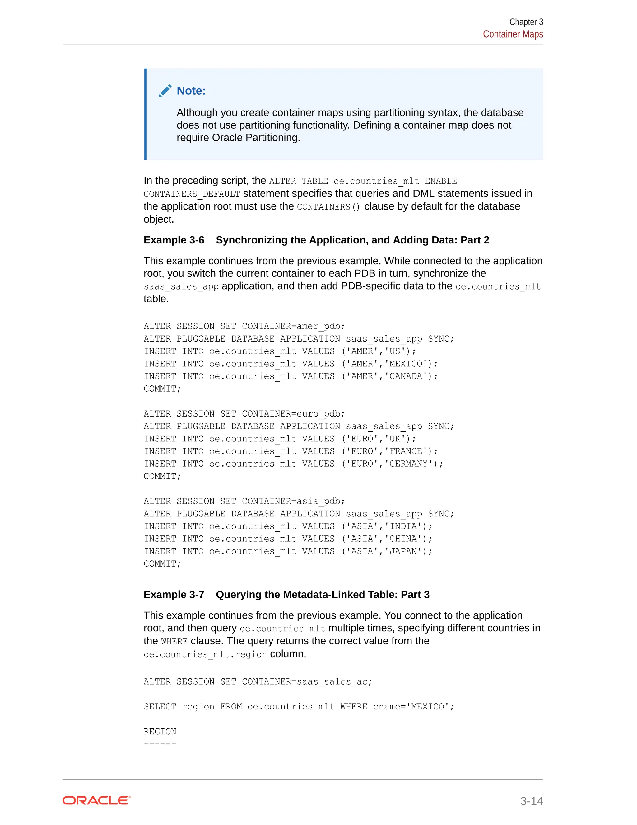 Note: Although you create container maps using partitioning syntax, the database does not use partitioning functionality. Defining a container map does not require Oracle Partitioning. In the preceding script, the ALTER TABLE oe.countries_mlt ENABLE CONTAINERS_DEFAULT statement specifies that queries and DML statements issued in the application root must use the CONTAINERS() clause by default for the database object. Example 3-6 Synchronizing the Application, and Adding Data: Part 2 This example continues from the previous example. While connected to the application root, you switch the current container to each PDB in turn, synchronize the saas_sales_app application, and then add PDB-specific data to the oe.countries_mlt table. ALTER SESSION SET CONTAINER=amer_pdb; ALTER PLUGGABLE DATABASE APPLICATION saas_sales_app SYNC; INSERT INTO oe.countries_mlt VALUES ('AMER','US'); INSERT INTO oe.countries_mlt VALUES ('AMER','MEXICO'); INSERT INTO oe.countries_mlt VALUES ('AMER','CANADA'); COMMIT; ALTER SESSION SET CONTAINER=euro_pdb; ALTER PLUGGABLE DATABASE APPLICATION saas_sales_app SYNC; INSERT INTO oe.countries_mlt VALUES ('EURO','UK'); INSERT INTO oe.countries_mlt VALUES ('EURO','FRANCE'); INSERT INTO oe.countries_mlt VALUES ('EURO','GERMANY'); COMMIT; ALTER SESSION SET CONTAINER=asia_pdb; ALTER PLUGGABLE DATABASE APPLICATION saas_sales_app SYNC; INSERT INTO oe.countries_mlt VALUES ('ASIA','INDIA'); INSERT INTO oe.countries_mlt VALUES ('ASIA','CHINA'); INSERT INTO oe.countries_mlt VALUES ('ASIA','JAPAN'); COMMIT; Example 3-7 Querying the Metadata-Linked Table: Part 3 This example continues from the previous example. You connect to the application root, and then query oe.countries_mlt multiple times, specifying different countries in the WHERE clause. The query returns the correct value from the oe.countries_mlt.region column. ALTER SESSION SET CONTAINER=saas_sales_ac; SELECT region FROM oe.countries_mlt WHERE cname='MEXICO'; REGION ------ Chapter 3 Container Maps 3-14 