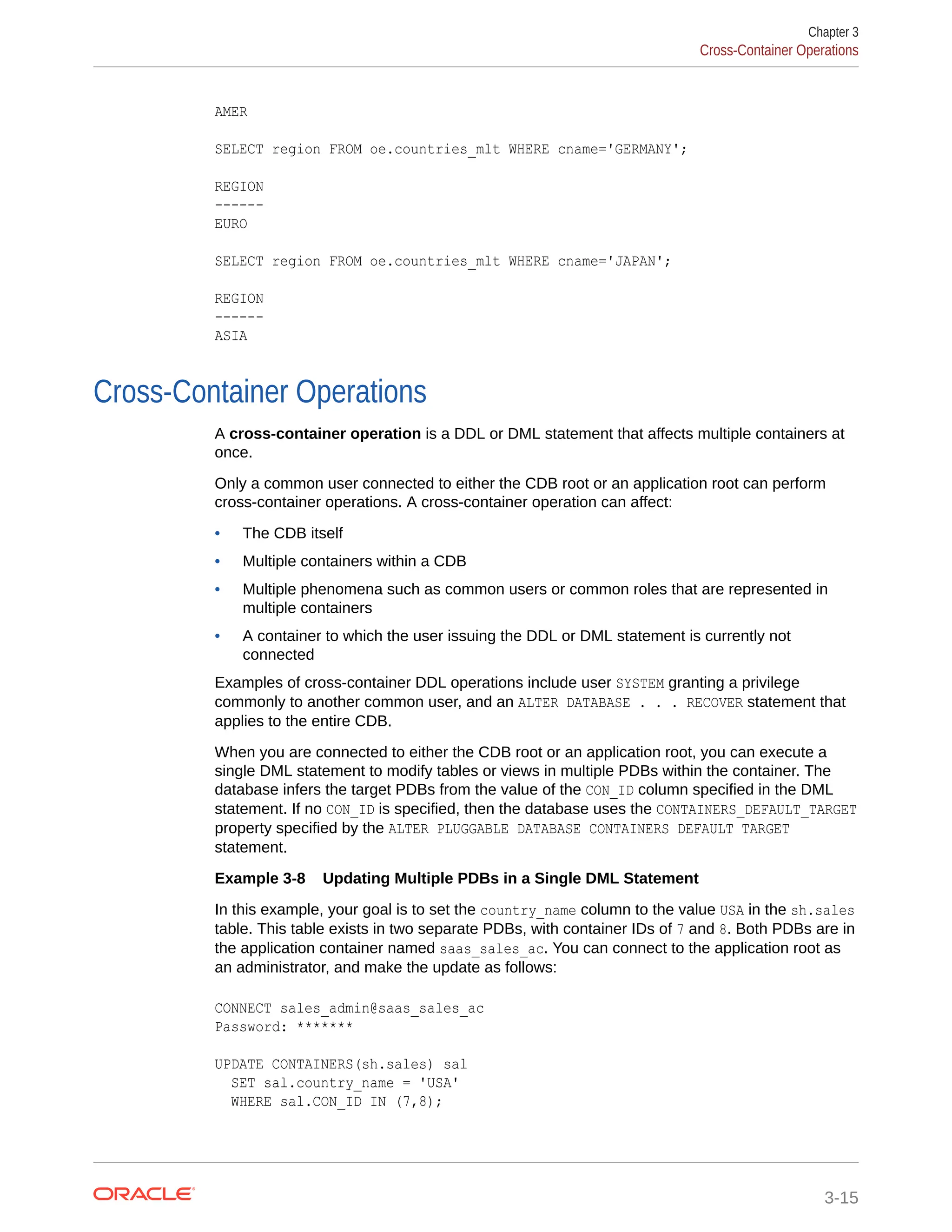 AMER SELECT region FROM oe.countries_mlt WHERE cname='GERMANY'; REGION ------ EURO SELECT region FROM oe.countries_mlt WHERE cname='JAPAN'; REGION ------ ASIA Cross-Container Operations A cross-container operation is a DDL or DML statement that affects multiple containers at once. Only a common user connected to either the CDB root or an application root can perform cross-container operations. A cross-container operation can affect: • The CDB itself • Multiple containers within a CDB • Multiple phenomena such as common users or common roles that are represented in multiple containers • A container to which the user issuing the DDL or DML statement is currently not connected Examples of cross-container DDL operations include user SYSTEM granting a privilege commonly to another common user, and an ALTER DATABASE . . . RECOVER statement that applies to the entire CDB. When you are connected to either the CDB root or an application root, you can execute a single DML statement to modify tables or views in multiple PDBs within the container. The database infers the target PDBs from the value of the CON_ID column specified in the DML statement. If no CON_ID is specified, then the database uses the CONTAINERS_DEFAULT_TARGET property specified by the ALTER PLUGGABLE DATABASE CONTAINERS DEFAULT TARGET statement. Example 3-8 Updating Multiple PDBs in a Single DML Statement In this example, your goal is to set the country_name column to the value USA in the sh.sales table. This table exists in two separate PDBs, with container IDs of 7 and 8. Both PDBs are in the application container named saas_sales_ac. You can connect to the application root as an administrator, and make the update as follows: CONNECT sales_admin@saas_sales_ac Password: ******* UPDATE CONTAINERS(sh.sales) sal SET sal.country_name = 'USA' WHERE sal.CON_ID IN (7,8); Chapter 3 Cross-Container Operations 3-15 