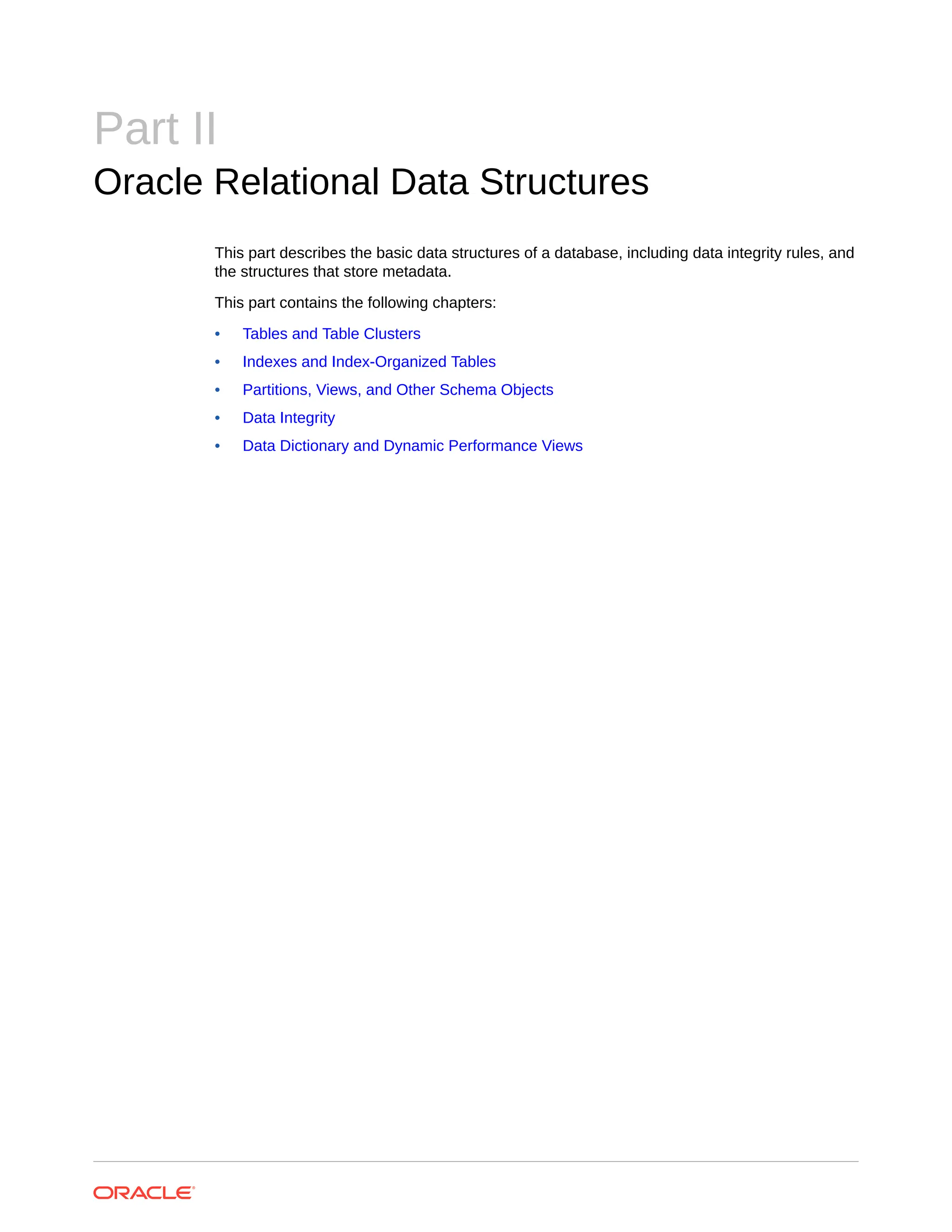 Part II Oracle Relational Data Structures This part describes the basic data structures of a database, including data integrity rules, and the structures that store metadata. This part contains the following chapters: • Tables and Table Clusters • Indexes and Index-Organized Tables • Partitions, Views, and Other Schema Objects • Data Integrity • Data Dictionary and Dynamic Performance Views 