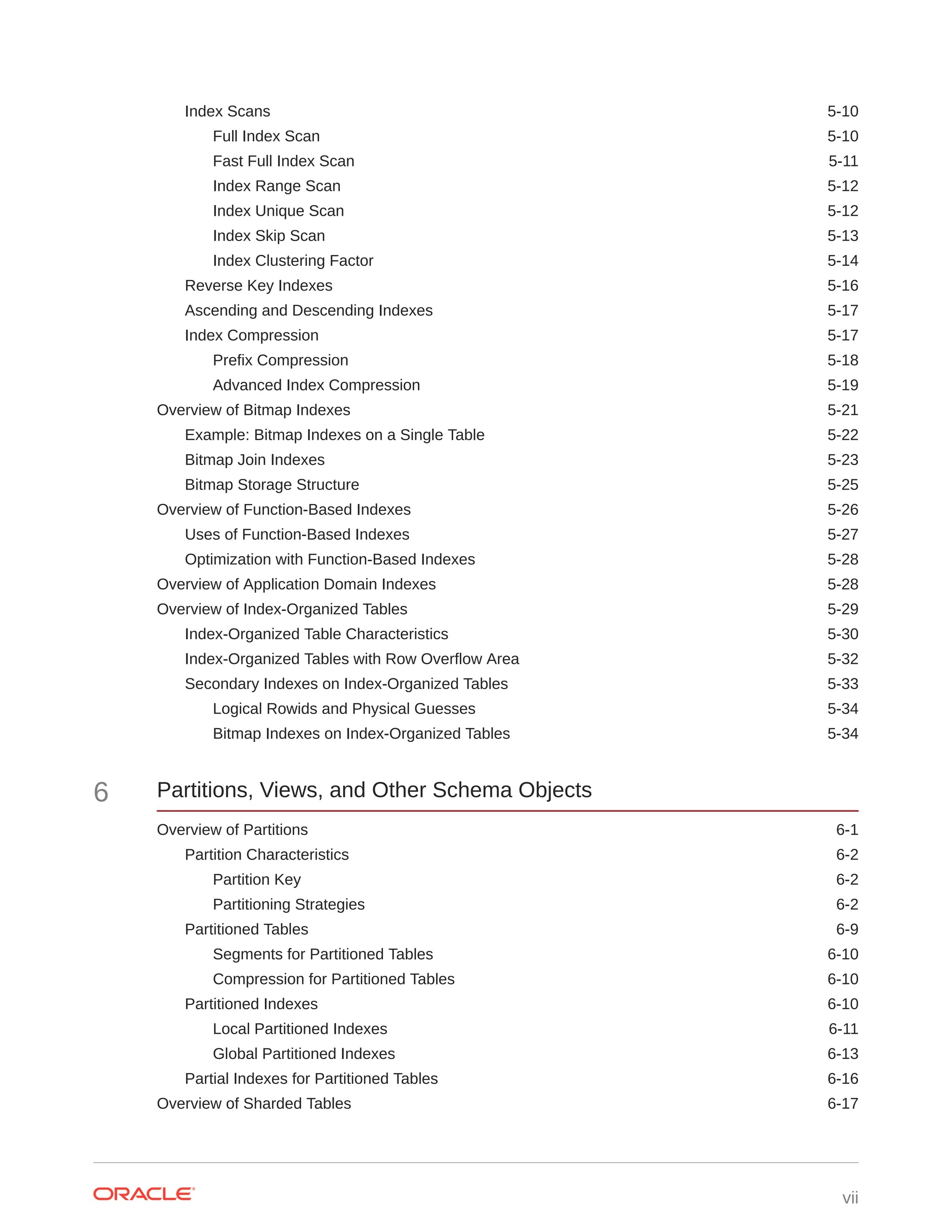 Index Scans 5-10 Full Index Scan 5-10 Fast Full Index Scan 5-11 Index Range Scan 5-12 Index Unique Scan 5-12 Index Skip Scan 5-13 Index Clustering Factor 5-14 Reverse Key Indexes 5-16 Ascending and Descending Indexes 5-17 Index Compression 5-17 Prefix Compression 5-18 Advanced Index Compression 5-19 Overview of Bitmap Indexes 5-21 Example: Bitmap Indexes on a Single Table 5-22 Bitmap Join Indexes 5-23 Bitmap Storage Structure 5-25 Overview of Function-Based Indexes 5-26 Uses of Function-Based Indexes 5-27 Optimization with Function-Based Indexes 5-28 Overview of Application Domain Indexes 5-28 Overview of Index-Organized Tables 5-29 Index-Organized Table Characteristics 5-30 Index-Organized Tables with Row Overflow Area 5-32 Secondary Indexes on Index-Organized Tables 5-33 Logical Rowids and Physical Guesses 5-34 Bitmap Indexes on Index-Organized Tables 5-34 6 Partitions, Views, and Other Schema Objects Overview of Partitions 6-1 Partition Characteristics 6-2 Partition Key 6-2 Partitioning Strategies 6-2 Partitioned Tables 6-9 Segments for Partitioned Tables 6-10 Compression for Partitioned Tables 6-10 Partitioned Indexes 6-10 Local Partitioned Indexes 6-11 Global Partitioned Indexes 6-13 Partial Indexes for Partitioned Tables 6-16 Overview of Sharded Tables 6-17 vii 