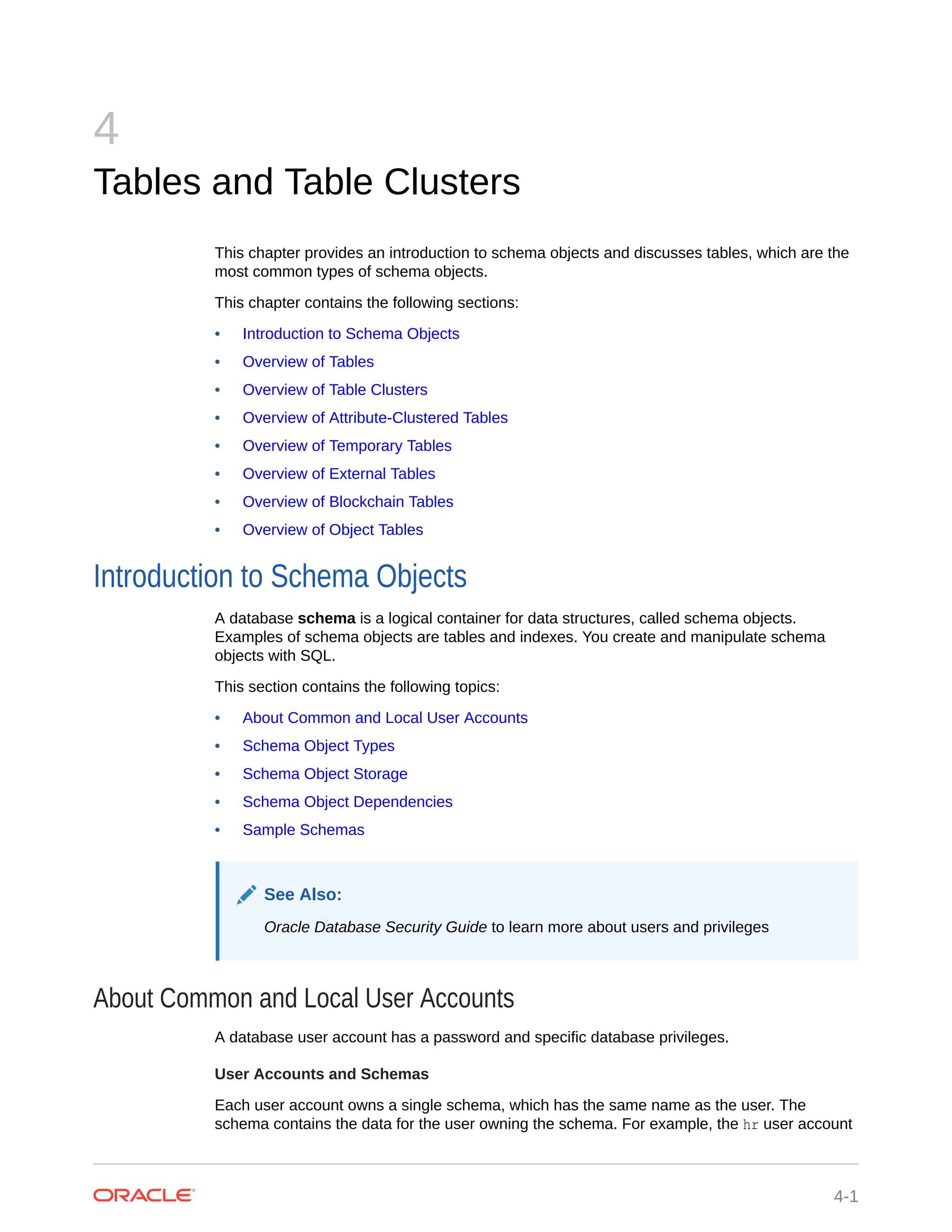 4 Tables and Table Clusters This chapter provides an introduction to schema objects and discusses tables, which are the most common types of schema objects. This chapter contains the following sections: • Introduction to Schema Objects • Overview of Tables • Overview of Table Clusters • Overview of Attribute-Clustered Tables • Overview of Temporary Tables • Overview of External Tables • Overview of Blockchain Tables • Overview of Object Tables Introduction to Schema Objects A database schema is a logical container for data structures, called schema objects. Examples of schema objects are tables and indexes. You create and manipulate schema objects with SQL. This section contains the following topics: • About Common and Local User Accounts • Schema Object Types • Schema Object Storage • Schema Object Dependencies • Sample Schemas See Also: Oracle Database Security Guide to learn more about users and privileges About Common and Local User Accounts A database user account has a password and specific database privileges. User Accounts and Schemas Each user account owns a single schema, which has the same name as the user. The schema contains the data for the user owning the schema. For example, the hr user account 4-1 