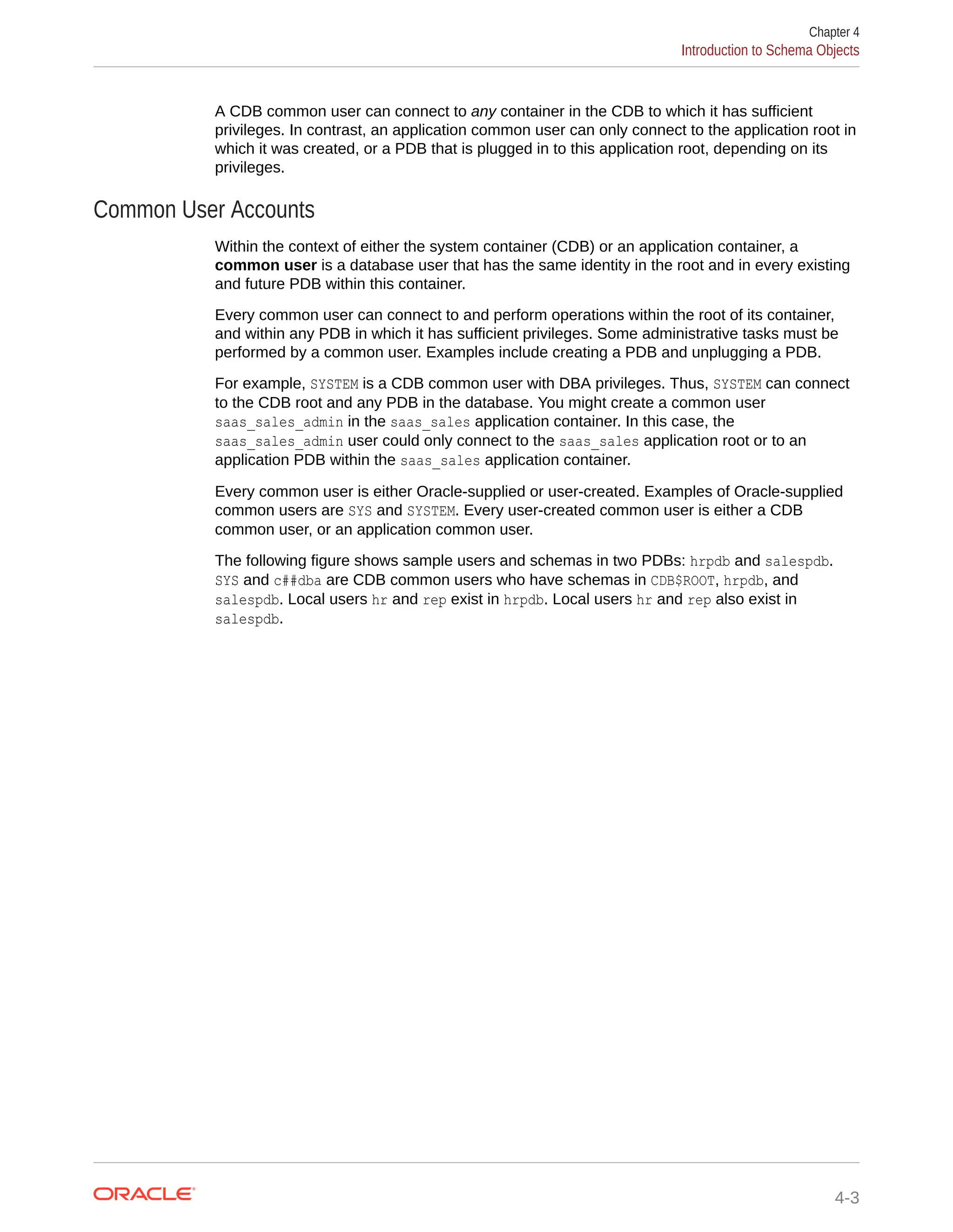 A CDB common user can connect to any container in the CDB to which it has sufficient privileges. In contrast, an application common user can only connect to the application root in which it was created, or a PDB that is plugged in to this application root, depending on its privileges. Common User Accounts Within the context of either the system container (CDB) or an application container, a common user is a database user that has the same identity in the root and in every existing and future PDB within this container. Every common user can connect to and perform operations within the root of its container, and within any PDB in which it has sufficient privileges. Some administrative tasks must be performed by a common user. Examples include creating a PDB and unplugging a PDB. For example, SYSTEM is a CDB common user with DBA privileges. Thus, SYSTEM can connect to the CDB root and any PDB in the database. You might create a common user saas_sales_admin in the saas_sales application container. In this case, the saas_sales_admin user could only connect to the saas_sales application root or to an application PDB within the saas_sales application container. Every common user is either Oracle-supplied or user-created. Examples of Oracle-supplied common users are SYS and SYSTEM. Every user-created common user is either a CDB common user, or an application common user. The following figure shows sample users and schemas in two PDBs: hrpdb and salespdb. SYS and c##dba are CDB common users who have schemas in CDB$ROOT, hrpdb, and salespdb. Local users hr and rep exist in hrpdb. Local users hr and rep also exist in salespdb. Chapter 4 Introduction to Schema Objects 4-3 