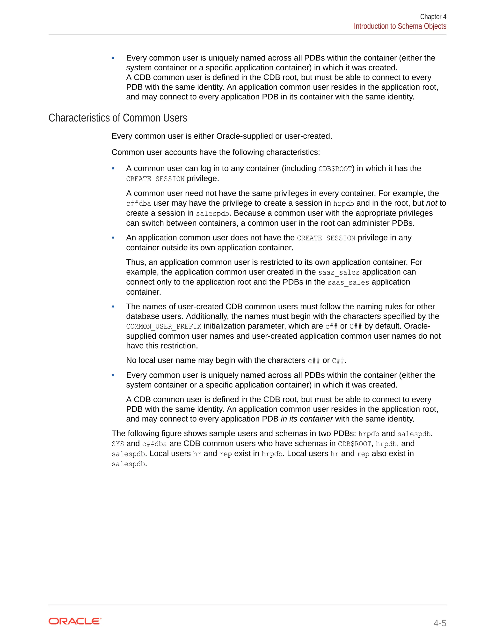 • Every common user is uniquely named across all PDBs within the container (either the system container or a specific application container) in which it was created. A CDB common user is defined in the CDB root, but must be able to connect to every PDB with the same identity. An application common user resides in the application root, and may connect to every application PDB in its container with the same identity. Characteristics of Common Users Every common user is either Oracle-supplied or user-created. Common user accounts have the following characteristics: • A common user can log in to any container (including CDB$ROOT) in which it has the CREATE SESSION privilege. A common user need not have the same privileges in every container. For example, the c##dba user may have the privilege to create a session in hrpdb and in the root, but not to create a session in salespdb. Because a common user with the appropriate privileges can switch between containers, a common user in the root can administer PDBs. • An application common user does not have the CREATE SESSION privilege in any container outside its own application container. Thus, an application common user is restricted to its own application container. For example, the application common user created in the saas_sales application can connect only to the application root and the PDBs in the saas_sales application container. • The names of user-created CDB common users must follow the naming rules for other database users. Additionally, the names must begin with the characters specified by the COMMON_USER_PREFIX initialization parameter, which are c## or C## by default. Oracle- supplied common user names and user-created application common user names do not have this restriction. No local user name may begin with the characters c## or C##. • Every common user is uniquely named across all PDBs within the container (either the system container or a specific application container) in which it was created. A CDB common user is defined in the CDB root, but must be able to connect to every PDB with the same identity. An application common user resides in the application root, and may connect to every application PDB in its container with the same identity. The following figure shows sample users and schemas in two PDBs: hrpdb and salespdb. SYS and c##dba are CDB common users who have schemas in CDB$ROOT, hrpdb, and salespdb. Local users hr and rep exist in hrpdb. Local users hr and rep also exist in salespdb. Chapter 4 Introduction to Schema Objects 4-5 
