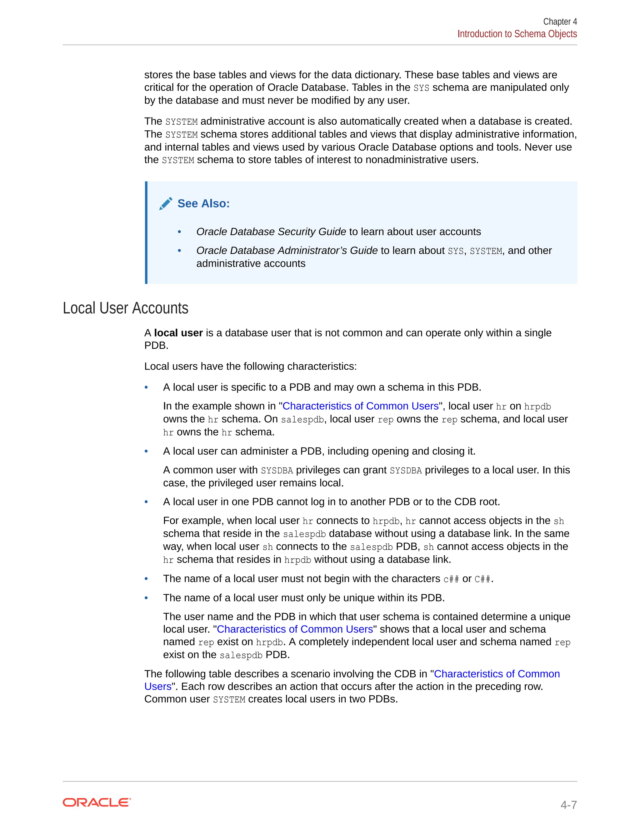stores the base tables and views for the data dictionary. These base tables and views are critical for the operation of Oracle Database. Tables in the SYS schema are manipulated only by the database and must never be modified by any user. The SYSTEM administrative account is also automatically created when a database is created. The SYSTEM schema stores additional tables and views that display administrative information, and internal tables and views used by various Oracle Database options and tools. Never use the SYSTEM schema to store tables of interest to nonadministrative users. See Also: • Oracle Database Security Guide to learn about user accounts • Oracle Database Administrator’s Guide to learn about SYS, SYSTEM, and other administrative accounts Local User Accounts A local user is a database user that is not common and can operate only within a single PDB. Local users have the following characteristics: • A local user is specific to a PDB and may own a schema in this PDB. In the example shown in "Characteristics of Common Users", local user hr on hrpdb owns the hr schema. On salespdb, local user rep owns the rep schema, and local user hr owns the hr schema. • A local user can administer a PDB, including opening and closing it. A common user with SYSDBA privileges can grant SYSDBA privileges to a local user. In this case, the privileged user remains local. • A local user in one PDB cannot log in to another PDB or to the CDB root. For example, when local user hr connects to hrpdb, hr cannot access objects in the sh schema that reside in the salespdb database without using a database link. In the same way, when local user sh connects to the salespdb PDB, sh cannot access objects in the hr schema that resides in hrpdb without using a database link. • The name of a local user must not begin with the characters c## or C##. • The name of a local user must only be unique within its PDB. The user name and the PDB in which that user schema is contained determine a unique local user. "Characteristics of Common Users" shows that a local user and schema named rep exist on hrpdb. A completely independent local user and schema named rep exist on the salespdb PDB. The following table describes a scenario involving the CDB in "Characteristics of Common Users". Each row describes an action that occurs after the action in the preceding row. Common user SYSTEM creates local users in two PDBs. Chapter 4 Introduction to Schema Objects 4-7 