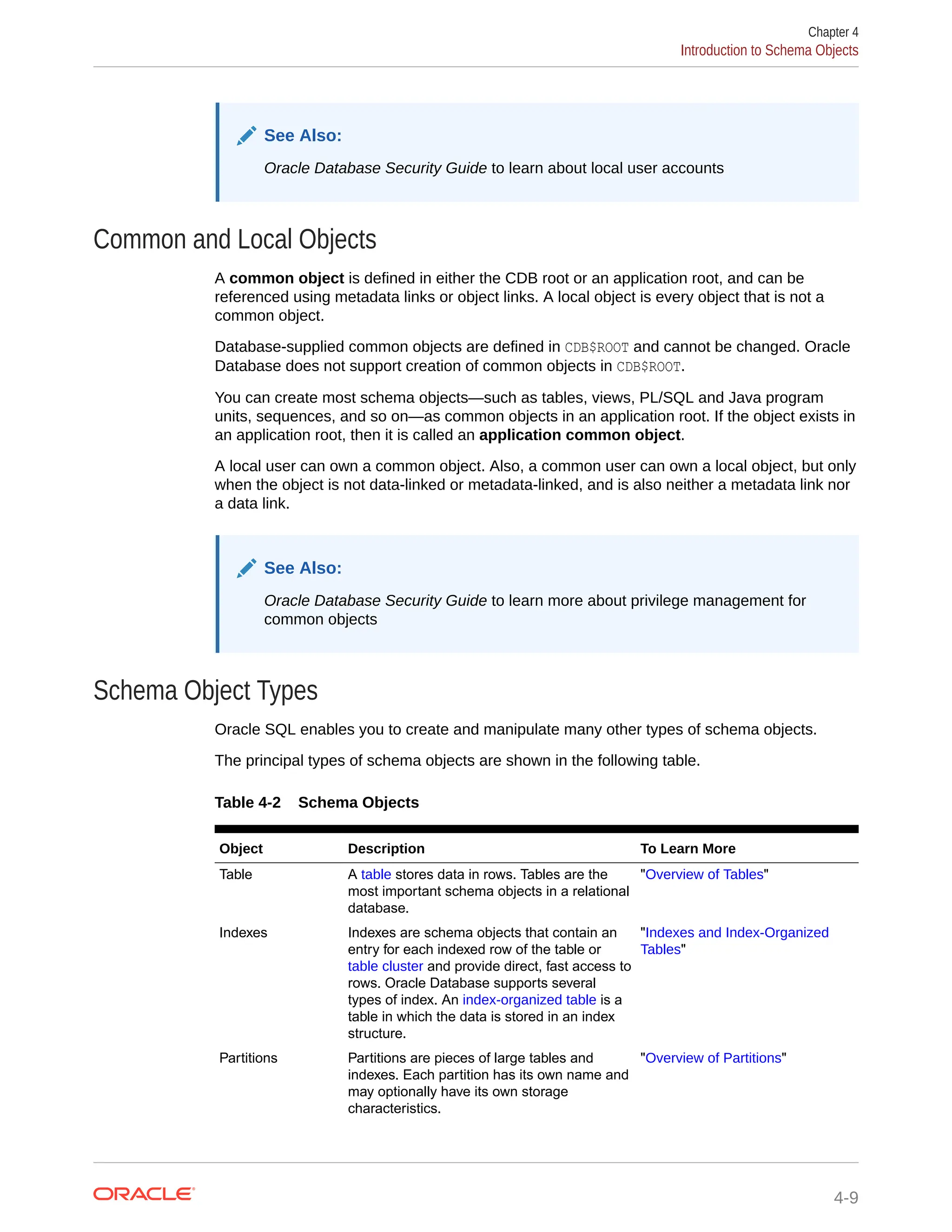 See Also: Oracle Database Security Guide to learn about local user accounts Common and Local Objects A common object is defined in either the CDB root or an application root, and can be referenced using metadata links or object links. A local object is every object that is not a common object. Database-supplied common objects are defined in CDB$ROOT and cannot be changed. Oracle Database does not support creation of common objects in CDB$ROOT. You can create most schema objects—such as tables, views, PL/SQL and Java program units, sequences, and so on—as common objects in an application root. If the object exists in an application root, then it is called an application common object. A local user can own a common object. Also, a common user can own a local object, but only when the object is not data-linked or metadata-linked, and is also neither a metadata link nor a data link. See Also: Oracle Database Security Guide to learn more about privilege management for common objects Schema Object Types Oracle SQL enables you to create and manipulate many other types of schema objects. The principal types of schema objects are shown in the following table. Table 4-2 Schema Objects Object Description To Learn More Table A table stores data in rows. Tables are the most important schema objects in a relational database. "Overview of Tables" Indexes Indexes are schema objects that contain an entry for each indexed row of the table or table cluster and provide direct, fast access to rows. Oracle Database supports several types of index. An index-organized table is a table in which the data is stored in an index structure. "Indexes and Index-Organized Tables" Partitions Partitions are pieces of large tables and indexes. Each partition has its own name and may optionally have its own storage characteristics. "Overview of Partitions" Chapter 4 Introduction to Schema Objects 4-9 